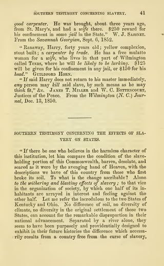 SOUTHERN TESTIMONY CONCERNING SLAVERY. 41
good carpenter. He was brought, about three years ago,
from St. Mary's, and had a wife there. $250 reward for
his confinement in some jail in the State." W. J. Sassnet.
From the Savannah Georgian, Sept. 6, 1852.
" Hanaway, Harry, forty years old ;
yellow complexion,
stout built ; a carpenter by trade. He has a free mulatto
woman for a wife, who lives in that part of "Wilmington
called Texas, where he will be likely to be lurking. $125
will be given for his confinement in any jail, or $150 for his
head." Guildford Horn.
" If said Harry does not return to his master immediately,
any person may kill said slave, by such means as he may
think fit," &c. James T. Miller and W. C. Bettencourt,
Justices of the Peace. From the Wilmington (N. C.) Jour-
nal, Dec. 13, 1850.
SOUTHERN TESTIMONY CONCERNING THE EFFECTS OF SLA-
VERY ON STATES.
" If there be one who believes in the harmless character of
this institution, let him compare the condition of the slave-
holding portion of this Commonwealth, barren, desolate, and
seared as it were by the avenging hand of Heaven, with the
descriptions we have of this country from those who first
broke its soil. To what is the change ascribable? Alone
to the withering and blasting effects of slavery ; to that vice
in the organization of society, by which one half of its in-
habitants are arrayed in interest and feeling against the
other half. Let me refer the incredulous to the two States of
Kentucky and Ohio. No difference of soil, no diversity of
climate, no diversity in the original settlement of those two
States, can account for the remarkable disproportion in their
national advancement. Separated by a river alone, they
seem to have been purposely and providentially designed to
exhibit in their future histories the difference which necessa-
rily results from a country free from the curse of slavery,
 