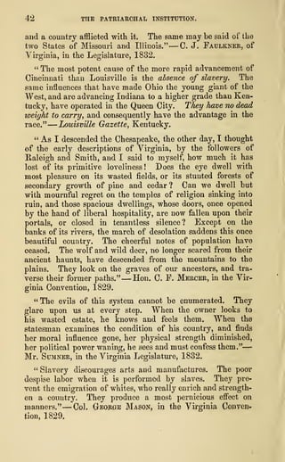 42 THE PATRIARCHAL INSTITUTION.
and a country afflicted with it. The same may be said of the
two States of Missouri and Illinois." —C. J. Faulkner, of
Virginia, in the Legislature, 1832.
" The most potent cause of the more rapid advancement of
Cincinnati than Louisville is the absence of slavery. The
same influences that have made Ohio the young giant of the
West, and are advancing Indiana to a higher grade than Ken-
tucky, have operated in the Queen City. They have no dead
weight to carry, and consequently have the advantage in the
race."
—
Louisville Gazette, Kentucky.
" As I descended the Chesapeake, the other day, I thought
of the early descriptions of Virginia, by the followers of
Raleigh and Smith, and I said to myself, how much it has
lost of its primitive loveliness ! Does the eye dwell with
most pleasure on its wasted fields, or its stunted forests of
secondary growth of pine and cedar ? Can we dwell but
with mournful regret on the temples of religion sinking into
ruin, and those spacious dwellings, whose doors, once opened
by the hand of liberal hospitality, are now fallen upon their
portals, or closed in tenantless silence? Except on the
banks of its rivers, the march of desolation saddens this once
beautiful country. The cheerful notes of population have
ceased. The wolf and wild deer, no longer scared from their
ancient haunts, have descended from the mountains to the
plains. They look on the graves of our ancestors, and tra-
verse their former paths." —Hon. C. F. Mercer, in the Vir-
ginia Convention, 1829.
" The evils of this system cannot be enumerated. They
glare upon us at every step. When the owner looks to
his wasted estate, he knows and feels them. When the
statesman examines the condition of his country, and finds
her moral influence gone, her physical strength diminished,
her political power waning, he sees and must confess them."
—
Mr. Sumner, in the Virginia Legislature, 1832.
" Slavery discourages arts and manufactures. The poor
despise labor when it is performed by slaves. They pre-
vent the emigration of whites, who really enrich and strength-
en a country. They produce a most pernicious effect on
manners." —Col. George Mason, in the Virginia Conven-
tion, 1829.
 