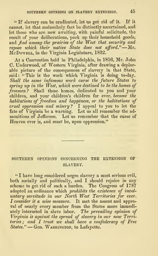 SOUTHERN OPINIONS ON SLAVERY EXTENSION. 45
" If slavery can be eradicated, let us get rid of it. If it
cannot, let that melancholy fact be distinctly ascertained, and
let those who are now awaiting, with painful solicitude, the
result of your deliberations, pack up their household goods,
and find among the prairies of the West that security and
repose which their native State does not afford.'''
1
—Mr.
McDowell, in the Virginia Legislature, 1832.
At a Convention held in Philadelphia, in 1856, Mr. John
C. Underwood, of Western Virginia, after drawing a deplor-
able picture of the consequences of slavery in that State,
said :
" This is the work which Virginia is doing to-day.
Shall the same infamous work curse the future States to
spring up in the West, which were destined to be the homes of
freemen? Shall these homes, dedicated to you and your
children, and your children's children for ever, become the
habitations of freedom and happiness, or the habitations of
cruel oppression and misery? I appeal to you to let the
fate of Virginia be a warning. Let us all remember the ad-
monitions of Jefferson. Let us remember that the curse of
Heaven ever is, and must be, upon oppression."
SOUTHERN OPINIONS CONCERNING THE EXTENSION OF
SLAVERY.
" I have long considered negro slavery a most serious evil,
both socially and politically, and I should rejoice in any
scheme to get rid of such a burden. The Congress of 1787
adopted an ordinance which prohibits the existence of invol-
untary servitude in our North West Territories for ever.
I consider it a wise measure. It met the assent and appro-
val of nearly every member from the States more immedi-
ately interested in slave labor. The prevailing opinion of
Virginia is against the spread of slavery in our new Terri-
tories ; and I trust we shall have a confederacy of Free
States." — Gen. Washington, to Lafayette.
 