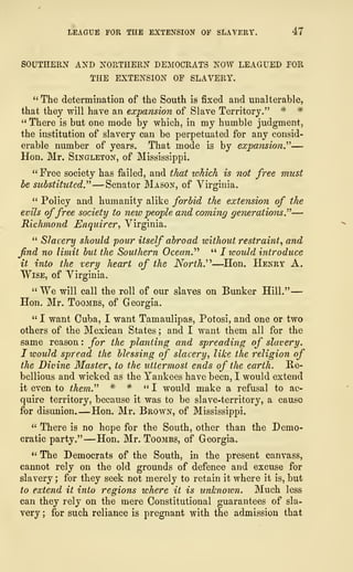 LEAGUE FOR THE EXTENSION OF SLAVERY. 47
SOUTHERN AND NORTHERN DEMOCRATS NOW LEAGUED FOR
THE EXTENSION OF SLAVERY.
" The determination of the South is fixed and unalterable,
that they will have an expansion of Slave Territory." * *
" There is but one mode by which, in my humble judgment,
the institution of slavery can be perpetuated for any consid-
erable number of years. That mode is by expansion"—
Hon. Mr. Singleton, of Mississippi.
"Free society has failed, and that which is not free must
be substituted" —Senator Mason, of Virginia.
" Policy and humanity alike forbid the extension of the
evils offree society to new people and coming generations."—
Richmond Enquirer, Virginia.
" Slavery should pour itself abroad without restraint, and
find no limit but the Southern Ocean." " I would introduce
it into the very heart of the North.''"—Hon. Henry A.
Wise, of Virginia.
"We will call the roll of our slaves on Bunker Hill."
—
Hon. Mr. Toombs, of Georgia.
" I want Cuba, I want Tamaulipas, Potosi, and one or two
others of the Mexican States ; and I want them all for the
same reason : for the planting and spreading of slavery.
I would spread the blessing of slavery, like the religion of
the Divine Master, to the uttermost ends of the earth. Re-
bellious and wicked as the Yankees have been, I would extend
it even to them." * * "I would make a refusal to ac-
quire territory, because it was to be slave-territory, a cause
for disunion. —Hon. Mr. Brown, of Mississippi.
" There is no hope for the South, other than the Demo-
cratic party." —Hon. Mr. Toombs, of Georgia.
" The Democrats of the South, in the present canvass,
cannot rely on the old grounds of defence and excuse for
slavery ; for they seek not merely to retain it where it is, but
to extend it into regions where it is unknown. Much less
can they rely on the mere Constitutional guarantees of sla-
very ; for such reliance is pregnant with the admission that
 