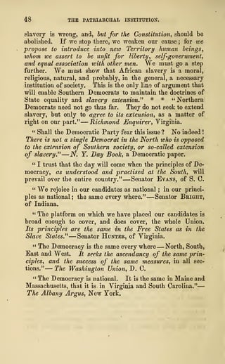 48 THE PATRIARCHAL INSTITUTION.
slavery is wrong, and, but for the Constitution, should be
abolished. If we stop there, we weaken our cause ; for we
propose to introduce into ?iew Territory human beings,
whom we assert to be unfit for liberty, self-government,
and equal association with other men. We must go a step
further. We must show that African slavery is a moral,
religious, natural, and probably, in the general, a necessary
institution of society. This is the only lins of argument that
will enable Southern Democrats to maintain the doctrines of
State equality and slavery extension.''
1
# * " Northern
Democrats need not go thus far. They do not seek to extend
slavery, but only to agree to its extension, as a matter of
right on our part."
—
Richmond Enquirer, Virginia.
" Shall the Democratic Party fear this issue? No indeed
!
There is not a single Democrat in the North who is opposed
to the extension of Southern society, or so-called extension
of slavery." —N. Y. Day Book, a Democratic paper.
" I trust that the day will come when the principles of De-
mocracy, as understood and practised at the South, will
prevail over the entire country." —Senator Evans, of S. C.
" We rejoice in our candidates as national ; in our princi-
ples as national: the same every where." —Senator Bright,
of Indiana.
11
The platform on which we have placed our candidates is
broad enough to cover, and does cover, the whole Union.
Its principles are the same in the Free States as in the
Slave States." —Senator Hunter, of Virginia.
" The Democracy is the same every where —North, South,
East and West. It seeks the ascendancy of the same prin-
ciples, and the success of the same measures, in all sec-
tions." — The Washington Union, D. C.
" The Democracy is national. It is the same in Maine and
Massachusetts, that it is in Virginia and South Carolina."
—
The Albany Argus, New York.
 