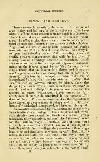CONCLUDING REMARKS. 4"9
CONCLUDING REMARKS.
Human nature is essentially the same in all nations and
ages ; being modified only by the laws that control and reg-
ulate it, and the social conditions under which it is developed.
Hence laws and social institutions are of immense import-
ance. In all countries, there are men who do not seruple to
build up their own fortunes at the expense of their neighbors.
Anger, lust and avarice are powerful passions, and glaring
manifestations of them abound every where. But every in-
telligent and reflecting reader of the preceding pages will
readily perceive that countries blest with the institution of
slavery have an advantage peculiar to themselves. In all
such communities, capital is irresponsible by law. Encroach-
ments on the laborer cannot be punished by law, for the
simple reason that the laborer is a chattel, and having no
legal rights, he can have no wrongs that can be legally re-
dressed. It is true that the degree of Patriarchal discipline
is regulated by law, when it is administered in public ; that
inconvenience is, however, trifling; for history shows that
Judge Lynch rides over all such regulations, whenever he
sees fit ; and as for discipline in private, over that the law
assumes no control whatsoever. Slaves cannot testify in
court, even if murder is committed in the presence of a
dozen of them. This circumstance renders the regulation of
labor exceedingly convenient ; it being placed entirely in the
hands of " unchecked, unregulated, and irresponsible capital."
Communities incommoded by free institutions cannot enjoy
these inestimable advantages. The enlightened and chival-
rous minority have no such facilities for compelling " greasy
mechanics, filthy operatives, and small-fisted farmers," to toil
for them without wages. Doubtless, some of them would
like such facilities extremely well; nor would they object to
including within their privileges the possession of their neigh-
bors' wives and daughters, as " brood mares." But, unfortu-
nately, in Free States, the laws come in the way of such ar-
ragements ; and when such experiments are attempted, both
law and public opinion become troublesome. No wonder
that state of society is pronounced a " complete failure,"
where there are so many impediments in the way of " capi-
3
 