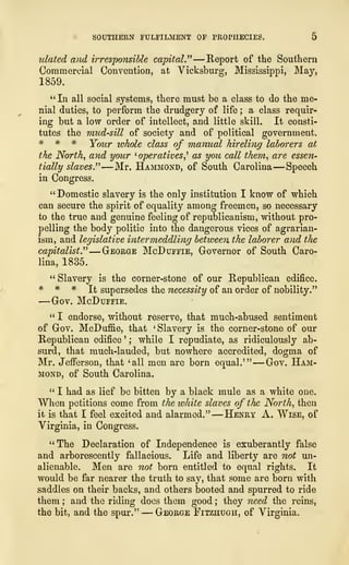 SOUTHERN FULFILMENT OF PROPHECIES, 5
ulated and irresponsible capital." —Report of the Southern
Commercial Convention, at Vicksburg, Mississippi, May,
1859.
"In all social systems, there must be a class to do the me-
nial duties, to perform the drudgery of life ; a class requir-
ing but a low order of intellect, and little skill. It consti-
tutes the mud-sill of society and of political government.
# * * Your whole class of manual hireling laborers at
the North, and your '
operatives,'' as you call them, are essen-
tially slaves." —Mr. Hammond, of South Carolina —Speech
in Congress.
"Domestic slavery is the only institution I know of which
can secure the spirit of equality among freemen, so necessary
to the true and genuine feeling of republicanism, without pro-
pelling the body politic into the dangerous vices of agrarian-
ism, and legislative intermeddling between the laborer and the
capitalist." —George McDuffie, Governor of South Caro-
lina, 1835.
" Slavery is the corner-stone of our Republican edifice.
* * * It supersedes the necessity of an order of nobility."
—Gov. McDuffie.
" I endorse, without reserve, that much-abused sentiment
of Gov. McDuffie, that 'Slavery is the corner-stone of our
Republican edifice '
; while I repudiate, as ridiculously ab-
surd, that much-lauded, but nowhere accredited, dogma of
Mr. Jefferson, that 'all men are born equal.'" —Gov. Ham-
mond, of South Carolina.
" I had as lief be bitten by a black mule as a white one.
When petitions come from the white slaves of the North, then
it is that I feel excited and alarmed."
—
Henry A. Wise, of
Virginia, in Congress.
"The Declaration of Independence is exuberantly false
and arborescently fallacious. Life and liberty are not un-
alienable. Men are not born entitled to equal rights. It
would be far nearer the truth to say, that some are born with
saddles on their backs, and others booted and spurred to ride
them ; and the riding does them good ; they need the reins,
the bit, and the spur." — George Fitzhugh, of Virginia.
 
