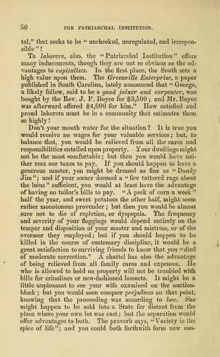 50 THE PATRIA11CHAL INSTITUTION.
tal," that seeks to be " unchecked, unregulated, and irrespon-
sible" !
To laborers, also, the " Patriarchal Institution " offers
many inducements, though they are not so obvious as the ad-
vantages to capitalists. In the first place, the South sets a
high value upon them. The Greenville Enterprise, a paper
published in South Carolina, lately announced that " George,
a likely fellow, said to be a good joiner and carpenter, was
bought by the Rev. J. P. Boyce for $3,500 ; and Mr. Eoyce
was afterward offered $4,000 for him." How satisfied and
proud laborers must be in a community that estimates them
so highly
!
Don't your mouth water for the situation ? It is true you
would receive no wages for your valuable services ; but, to
balance that, you would be relieved from all the cares and
responsibilities entailed upon property. Your dwellings might
not be the most comfortable ; but then you would have nei-
ther rent nor taxes to pay. If you should happen to have a
generous master, you might be dressed as fine as " Dandy
Jim"; and if your owner deemed a "few tattered rags about
the loins " sufficient, you would at least have the advantage
of having no tailor's bills to pay. "A peck of corn a week "
half the year, and sweet potatoes the other half, might seem
rather monotonous provender ; but then you would be almost
sure not to die of repletion, or dyspepsia. The frequency
and severity of your floggings would depend entirely on the
temper and disposition of your master and mistress, or of the
overseer they employed ; but if you should happen to be
killed in the course of customary discipline, it would be a
great satisfaction to surviving friends to know that you "died
of moderate correction." A chattel has also the advantage
of being relieved from all family cares and expenses. He
who is allowed to hold no property will not be troubled with
bills for crinolines or new-fashioned bonnets. It might be a
little unpleasant to see your wife examined on the auction-
block ; but you would soon conquer prejudices on that point,
knowing that the proceeding was according to law. She
might happen to be sold into a State far distant from the
place where your own lot was cast; but the separation would
offer advantages to both. The proverb says, "Variety is the
spice of life"; and you could both forthwith form new con-
 