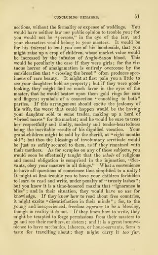 '
CONCLUDING REMARKS, 51
nections, without the formality or expense of weddings. You
would have neither law nor public opinion to trouble you ; for
you would not be "persons," in the eye of the law, and
your characters would belong to your masters. It would be
for his interest to lend you one of his handmaids, that you
might raise up a crop of children, whose market value would
be increased by the infusion of Anglo-Saxon blood. This
would be peculiarly the case if they were girls ; for the vir-
tuous horror of amalgamation is entirely overcome by the
consideration that " crossing the breed " often produces spec-
imens of rare beauty. It might at first pain you a little to
see your daughters held as property ; but if they were good-
looking, they might find so much favor in the eyes of the
master, that he would bestow upon them gold rings for ears
and fingers; symbols of a connection "ennobling to both"
parties. If this arrangement should excite the jealousy of
his wife, the worst that could happen would be the having
your daughter sold to some trader, making up a herd of
" brood mares" for the market; and he would be sure to treat
her respectfully and kindly, modesty and tender-heartedness
being the inevitable results of his dignified vocation. Your
grand-children might be sold by the sheriff, at "eight months
old"; but then the blessings of involuntary servitude would
be just as safely secured to them, as if they remained with
their mothers. As for scruples on any of these subjects, you
would soon be effectually taught that the whole of religious
and moral obligation is comprised in the injunction, "Ser-
vants, obey your masters in all things." What a convenience
to have all questions of conscience thus simplified to a unity
!
It might at first trouble you to have your children forbidden
to learn to read and write, under penalty of " twenty lashes";
but you know it is a time-honored maxim that "ignorance is
bliss " ; and in their situation, they would have no use for
knowledge. If they knew how to read about free countries,
it might excite " dissatisfaction in their minds " ; for, to the
young and inexperienced, freedom appears to be a blessing,
though in reality it is not. If they knew how to write, they
might be tempted to forge permissions from their masters to
go and see their mothers, or sisters ; and it is a great inconve-
nience to have mechanics, laborers, or house-servants, form a
taste for travelling about; they might carry it too far.
 