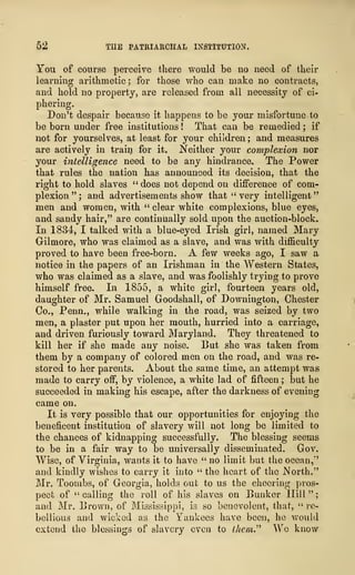 52 THE PATRIARCHAL INSTITUTION.
You of course perceive there would be no need of their
learning arithmetic; for those who can make no contracts,
and hold no property, are released from all necessity of ci-
phering.
Don't despair because it happens to be your misfortune to
be born under free institutions ! That can be remedied ; if
not for yourselves, at least for your children ; and measures
are actively in train for it. Neither your complexion nor
your intelligence need to be any hindrance. The Power
that rules the nation has announced its decision, that the
right to hold slaves " does not depend on difference of com-
plexion"; and advertisements show that "very intelligent"
men and women, with " clear white complexions, blue eyes,
and sandy hair," are continually sold upon the auction-block.
In 1834, I talked with a blue-eyed Irish girl, named Mary
Gilmore, who was claimed as a slave, and was with difficulty
proved to have been free-born. A few weeks ago, I saw a
notice in the papers of an Irishman in the Western States,
who was claimed as a slave, and was foolishly trying to prove
himself free. In 1855, a white girl, fourteen years old,
daughter of Mr. Samuel Goodshall, of Downington, Chester
Co., Penn., while walking in the road, was seized by two
men, a plaster put upon her mouth, hurried into a carriage,
and driven furiously toward Maryland. They threatened to
kill her if she made any noise. But she was taken from
them by a company of colored men on the road, and was re-
stored to her parents. About the same time, an attempt was
made to carry off, by violence, a white lad of fifteen ; but he
succeeded in making his escape, after the darkness of evening
came on.
It is very possible that our opportunities for enjoying the
beneficent institution of slavery will not long be limited to
the chances of kidnapping successfully. The blessing seems
to be in a fair way to be universally disseminated. Gov.
Wise, of Virginia, wants it to have " no limit but the ocean,"
and kindly wishes to carry it into " the heart of the North."
Mr. Toombs, of Georgia, holds out to us the cheering pros-
pect of "calling the roll of his slaves on Bunker Hill";
and Mr. Brown, of Mississippi, is so benevolent, that, " re-
bellious and wicked as the Yankees have been, he would
extend the blessings of slavery even to Uiem" We know
 