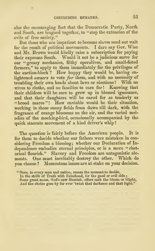 CONCLUDING REMARKS. 53
also the encouraging fact that the Democratic Party, North
and South, are leagued together, to "stop the extension of the
evils of free society."
But those who are impatient to become slaves need not wait
for the result of political movements. I dare say Gov. Wise
and Mr. Brown would kindly raise a subscription for paying
their expenses South. Would it not be a judicious move for
our "greasy mechanics, filthy operatives, and small-fisted
farmers," to apply to them immediately for the privileges of
the auction-block ? How happy they would be, having en-
lightened owners to vote for them, and with no necessity of
troubling their own heads about laws or elections ! With no
wives to clothe, and no families to care for ! Knowing that
their children will be sure to grow up in blessed ignorance,
and that their daughters will be cared for as tenderly as
" brood mares " ! How enviable would be their situation,
working in those sunny fields from dawn till dark, with the
fragrance of orange blossoms on the air, and the varied mel-
odies of the mocking-bird, occasionally accompanied by the
quick staccato movement of a kind driver's whip
!
The question is fairly before the American people. It is
for them to decide whether our fathers were mistaken in con-
sidering Freedom a blessing; whether our Declaration of In-
dependence embodies eternal principles, or is a mere " rhet-
orical flourish." Slavery and Freedom are antagonistic ele-
ments. One must inevitably destroy the other. Which do
you choose ? Momentous issues are at stake on your decision.
" Once, to every man and nation, comes the moment to decide,
In the strife of Truth with Falsehood, for the good or evil side ;
Some great cause, God's new Messiah, offers each the bloom or blight,
And the choice goes by for ever 'twixt that darkness and that light."
 
