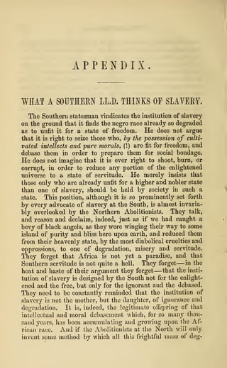 APPENDIX.
WHAT A SOUTHERN LL.D. THINKS OP SLAVERY.
The Southern statesman vindicates the institution of slavery
on the ground that it finds the negro race already so degraded
as to unfit it for a state of freedom. He does not argue
that it is right to seize those who, by the possession of culti-
vated intellects and 'pure morals, (!) are fit for freedom, and
debase them in order to prepare them for social bondage.
He does not imagine that it is ever right to shoot, burn, or
corrupt, in order to reduce any portion of the enlightened
universe to a state of servitude. He merely insists that
those only who are already unfit for a higher and nobler state
than one of slavery, should be held by society in such a
state. This position, although it is so prominently set forth
by every advocate of slavery at the South, is almost invaria-
bly overlooked by the Northern Abolitionists. They talk,
and reason and declaim, indeed, just as if we had caught a
bevy of black angels, as they were winging their way to some
island of purity and bliss here upon earth, and reduced them
from their heavenly state, by the most diabolical cruelties and
oppressions, to one of degradation, misery and servitude.
They forget that Africa is not yet a paradise, and that
Southern servitude is not quite a hell. They forget —in the
heat and haste of their argument they forget —that the insti-
tution of slavery is designed by the South not for the enlight-
ened and the free, but only for the ignorant and the debased.
They need to be constantly reminded that the institution of
slavery is not the mother, but the daughter, of ignorance and
degradation. It is, indeed, the legitimate offspring of that
intellectual and moral debasement which, for so many thou-
sand years, has been accumulating and growing upon the Af-
rican race. And if the Abolitionists at the North will only
invent some method by which all this frightful mass of dog-
 