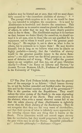 APPENDIX
.
55
radation may be blotted out at once, then will we most cheer-
fully consent to " the immediate abolition of slavery." * *
The precept which requires us to do as we would be done
by, was intended to enlighten the conscience. It is used by
Abolitionists to hoodwink and deceive the conscience. This
precept directs us to conceive ourselves placed in the condition
of others, in order that we may the more clearly perceive
what is due to them. The Abolitionist employs it to convince
us that, because we desire liberty for ourselves, we should ex-
tend it to all men, even to those who are not qualified for its
enjoyment, and to whom it would prove " the greatest possi-
ble injury." He employs it, not to show us what is due to
others, but to persuade us to injure them ! He may deceive
himself; but so long as we believe what even he admits as
highly probable-—namely, that the "abolition of slavery
would be the greatest possible injury to the slaves them-
selves" —we shall never use the divine precept as an instru-
ment of delusion and of wrong. What ! inflict the greatest
injury on our neighbor, and that, too, out of pure Christian
charity? —From "An Essay on Liberty and Slavery," by
Albert Taylor Bledsoe, LL.D., Professor of Mathematics
in the University of Virginia.
CT The New York Tribune briefly states that the general
issue of the campaign is as follows : " Shall human slavery
be, or not be, further extended and fortified under the protec-
tion and by the virtual sanction and aid of the government?"
This is the question with the Republicans. They would
reduce the labor system of the South to the same degrading
standard with that of the North. They revile slavery in
the abstract, when even a casual observer cannot fail to see
that the white slavery of these Abolitionists is infinitely
worse than the black slavery of the Southerners. They do
not recognize that they are the very worst of slaveholders,
and that their system of labor is infinitely more oppressive to
the laboring classes than any thing that is known at the
South. These Linconists would not extend negro slavery
into tha territories, but they would perpetuate the slavery of
the poor white race in all the States. Beautiful' philantlno-
py ! Adorable philosophy! — Baltimore Clipper.
 