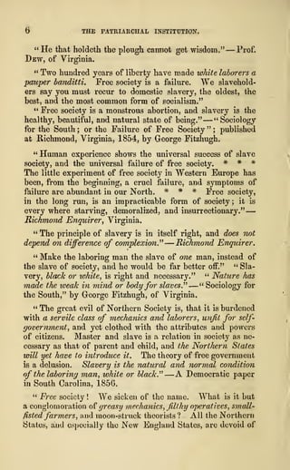 6 THE PATRIARCHAL INSTITUTION.
" He that holdeth the plough cannot get wisdom."-— Prof.
Dew, of Virginia.
" Two hundred years of liberty have made white laborers a
pauper bandittis Free society is a failure. We slavehold-
ers say you must recur to domestic slavery, the oldest, the
best, and the most common form of socialism."
" Free society is a monstrous abortion, and slavery is the
healthy, beautiful, and natural state of being." —" Sociology
for the South ; or the Failure of Free Society " ;
published
at Richmond, Virginia, 1854, by George Fitzhugh.
" Human experience shows the universal success of slave
society, and the universal failure of free society. * * *
The little experiment of free society in Western Europe has
been, from the beginning, a cruel failure, and symptoms of
failure are abundant in our North. # * # Free society,
in the long run, is an impracticable form of society; it is
every where starving, demoralized, and insurrectionary." —
-
Richmond Enquirer, Virginia.
" The principle of slavery is in itself right, and does not
depend on difference of complexion" -— Richmond Enquirer.
" Make the laboring man the slave of one man, instead of
the slave of society, and he would be far better off." " Sla-
very, black or white, is right and necessary." " Nature has
made the weak in mind or body for slaves." —" Sociology for
the South," by George Fitzhugh, of Virginia.
" The great evil of Northern Society is, that it is burdened
with a servile class of mechanics and laborers, unfit for self-
government, and yet clothed with the attributes and powers
of citizens. Master and slave is a relation in society as ne-
cessary as that of parent and child, and the Northern States
will yet have to introduce it. The theory of free government
is a delusion. Slavery is the natural and normal condition
of the laboring man, white or black." —A Democratic paper
in South Carolina, 185G.
" Free society ! We sicken of the name. What is it but
a conglomeration of greasy mechanics, filthy operatives, small-
fisted farmers, and moon-struck theorists ? All the Northern
States, and especially the New England States, are devoid of
 