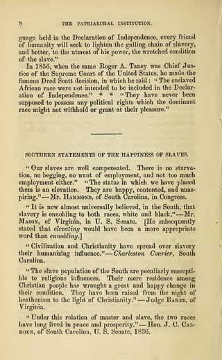 8 THE PATRIARCHAL INSTITUTION.
guage held in the Declaration of Independence, every friend
of humanity will seek to lighten the galling chain of slavery,
and better, to the utmost of his power, the wretched condition
of the slave.
"
In 1856, when the same Roger A. Taney was Chief Jus-
tice of the Supreme Court of the United States, he made the
famous Dred Scott decision, in which he said : " The enslaved
African race were not intended to be included in the Declar-
ation of Independence." * * "They have never been
supposed to possess any political rights which the dominant
race might not withhold or grant at their pleasure."
SOUTHERN STATEMENTS OF THE HAPPINESS OP SLAVES.
" Our slaves are well compensated. There is no starva-
tion, no begging, no want of employment, and not too much
employment either." " The status in which we have placed
them is an elevation. They are happy, contented, and unas-
piring." —Mr. Hammond, of South Carolina, in Congress.
" It is now almost universally believed, in the South, that
slavery is ennobling to both races, white and black." —Mr.
Mason, of Virginia, in U. S. Senate. [He subsequently
stated that elevating would have been a more appropriate
word than ennobling^
" Civilization and Christianity have spread over slavery
their humanizing influence."
—
Charleston Courier, South
Carolina.
" The slave population of the South are peculiarly suscepti-
ble to religious influences. Their mere residence among
Christian people has wrought a great and happy change in
their condition. They have been raised from the night of
heathenism to the light of Christianity." —Judge Baker, of
Virginia.
" Under this relation of master and slave, the two races
have long lived in peace and prosperity." —Hon. J. C. Cal-
houn, of South Carolina, IJ. S. Senate, 1836.
 