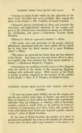 SOUTHERN PROOFS THAT SLAVES ARE HAPPY, y
" Among no people in tke world are tke affections of the
heart more cherished and more gratified, than among the
slaves at the South." —Mr. Preston, of South Carolina.
" Domestic slavery contributes to form and preserve the
chivalrous and high-minded character of our people, and
gives to the African race, domesticated among us, Christian-
ity, civilization, and peace."
—Charleston Courier, South
Carolina.
"Slavery is with us a parental relation."— Ditto.
" The tender care and protection of the master elicit an
affectionate attachment from the slave, which will be looked
for in vain from the hired servant of a more Northern
clime." —Ditto.
" The slaves are governed far better than the free laborers
of the North. Our slaves are not only better off as to phys-
ical comfort than free laborers, but their moral condition is
better." —Richmond Enquirer, Virginia.
" Contrasting the condition of white slaves in New England
with our slaves in the South, is like comparing Egyptian
bondage with millennial glory. Mild slavery at the South
is heaven on earth, compared to the tyranny of the spindle
at the North." —Rev. J. C. Postell, of South Carolina.
SOUTHERN PROOFS THAT SLAVES ARE "HAPPY AND CON-
TENTED."
" In case any person shall wilfully cut out the tongue, put
out the eye. cruelly scald, burn, or deprive any slave of any
limb, or member, or shall inflict any other cruel punishment,
otherwise than by whipping, or beating, with a horsewhip,
coioskin, switch, or small stick, or by putting on irons, or
confining, or imprisoning such slave, every such person, for
every such offence shall forfeit one hundred pounds, current
money." —Law of South Carolina.
In the laws of North Carolina, the murder of a slave is
pronounced punishable the same as the murder of a free man,
except when the slave offers any resistance to his owner ; or
 