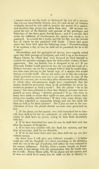 a master struck out the tooth or destroyed the eye of a servant,
that servant immediately became free, for such an act of violence
evidently showed he was unfit to possess the power' of a master,
and therefore that power was taken from him. All servants en-
joyed the rest of the Sabbath and partook of the privileges and
festivities of the three great Jewish feasts ; and if a servant died
under the infliction of chastisement, his master was surely to be
punished. As a tooth for a tooth, and life for life, was the Jewish
law, of course he was punished with death. I know that great
stress has been laid upon the following verse, " Notwithstanding
if he continue a day or two, he shall not be punished, for he is his
money."
Slaveholders, and the apologists of slavery, have eagerly seized
upon this little passage of Scripture, and held it up as the masters'
Magna Charta, by which they were licensed by God himself to
commit the greatest outrages upon the defenceless victims of their
oppression. But, my friends, was it designed to be so ? If our
Heavenly Father would protect by law the eye and the tooth of a
Hebrew servant, can we for a moment believe that he would aban-
don that same servant to the brutal rage of a master who would
destroy even life itself. Do Ave not rather see in this, the only law
which protected masters, and was it not right that in case of the
death of a servant, one or two days after chastisement was inflicted,
to which other circumstances might have contributed, that the
master should be protected, when, in all probability, he never in-
tended to produce so fatal a result ? But the phrase " he is his
money," has been adduced to show that Hebrew servants were re-
garded as mere things, " chattels personal ;" if so, why were so
many laws made to secure their rights as men, and to ensure their
rising into equality and freedom ? If they were mere things, why
were they regarded as responsible beings, and one law made for
them as well as for their masters ? But I pass on now to the con-
sideration of how the female Jewish servants were protected by
law.
1
.
If she please not her master, who hath betrothed her to him-
self, then shall he let her be redeemed : to sell her unto another
nation he shall have no power, seeing he hath dealt deceitfully
with her.
2. If he have betrothed her unto his son, he shall deal with her
after the manner of daughters.
3. If he take him another wife, her food, her raiment, and her
duty of marriage, shall he not diminish.
4. If he do not these three unto her, then shall she go out free
without money.
On these laws I will give you Calmet's remarks ;
" A father
could not sell his daughter as a slave, according to the Rabbins,
until she was at the age of puberty, and unless he were reduced to
the utmost indigence. Besides, when a master bought an Israel-
itish girl, it was always with the presumption that he would take
her to wife. Hence Moses adds, '
If she please not her master, and
he does not think fit to marry her, he shall set her at liberty,' or
 