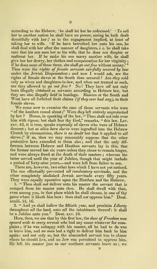 9
accoi'ding to the Hebrew, '
he shall let her be redeemed.' '
To sell
her to another nation he shall have no power, seeing he hath dealt
deceitfully with iier ;'
as to the engagement implied, at least of
taking her to wife. ' If he have betrothed her unto his son, he
shall deal with her after the manner of daughters, i. e. he shall take
care that his son uses her as his wife, that he does not despise or
maltreat her. If he make his son marry another wife, he shall
give her her dowry, her clothes and compensation for her virginity ;
if he does none of these three, she shall go outfree without money.'
"
Thus were the rights offemale servants carefully secured by law
under the Jewish Dispensation ; and now I would ask, are the
rights of female slaves at the South thus secured ? Are they sold
only as wives and daughters-in-law, and when not treated as such,
are they allowed to go out free ? No ! They have all not only
been illegally obtained as servants according to Hebrew law, but
they are also illegally held in bondage. Masters at the South and
West have all forfeited their claims (if they ever had any), to their
female slaves.
We come now to examine the case of those servants who were
" of the heathen round about ;" Were they left entirely unprotected
by law ? Home, in speaking of the law, " Thou shalt not rule over
him with rigour, but shalt fear thy God," remarks, " this law, Lev.
xxv. 43, it is true, speaks expressly of slaves who were of Hebrew
descent ; but as alien born slaves were ingrafted into the Hebrew
Church by circumcision, there is no doubt but that it applied to all
slaves ;" if so, then we may reasonably suppose that the other
protective laws extended to them also; and that the only dif-
ference between Hebrew and Heathen servants lay in this, that
the former served but six years unless they chose to remain longer,
and were always freed at the death of their masters ; whereas the
latter served until the year of Jubilee, though that might include
a period of forty-nine years,—and were left from father to son.
There are, however, two other laws which I have not yet noticed.
The one effectually prevented all involuntary servitude, and the
other completely abolished Jewish servitude every fifty years.
They were equally operative upon the Heathen and the Hebrew.
1. " Thou shall not deliver unto his master the servant that is
escaped from his master unto thee. He shall dwell with thee,
even among you, in that place which he shall choose, in one of thy
gates where it liketh him best : thou shall not oppress him." Deut.
xxxiii. 15, 16.
2. " And ye shall hallow the fiftieth year, and proclaim Liberty
throughout all the land, unto all the inhabitants thereof: it shall
be a Jubilee unto you." Deut. xxv. 10.
Here, then, we see that by this first law, the door of Freedom was
opened wide to every servant who had any cause whatever for com-
plaint ; if he was unhappy with his master, all he had to do was
to leave him, and no man had a right to deliver him back to him
again : and not only so, but the absconded servant was to choose
where he should live, and no Jew was permitted to oppress him.
He left his master just as our northern servants leave us ; we
B
 
