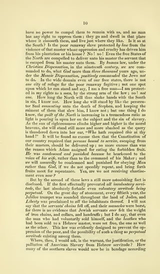 10
have no power to compel them to remain Avith us, and no man
has any right to oppress them ; they go and dwell in that place
where it chooseth them, and live just where they like. Is it so at
the South ? Is the poor runaway slave protected by laiv from the
violence of that master whose oppression and cruelty has driven him
from his plantation or his house ? No ! no ! Even the free States of
the North are compelled to deliver unto his master the servant that
is escaped from his master unto them. By human law, under the
Christian Dispensation, in the nineteenth century, toe are com-
manded to do, what God more than three thousand years ago, un-
der the Mosaic Dispensation, positively commanded the Jews not
to do. In the wide domain even of our free states, there is not
one city of refuge for the poor runaway fugitive ; not one spot
upon which he can stand and say, I am a free man—I am protect-
ed in my rights as a man, by the strong arm of the law ; no ! not
one. How long the North will thus shake hands with the South
in sin, I know not. How long she will stand by like the persecu-
tor Saul consenting unto the death of Stephen, and keeping the
raiment of them that slew him, I know not ; but one thing I do
know, the guilt of the North is increasing in a tremendous ratio as
light is pouring in upon her on the subject and the sin of slavery.
As the sun of righteousness climbs higher and higher in the moral
heavens, she will stand still more and more abashed as the query
is thundered down into her ear, "Wlio hath required this at thy
hand !" It will be found no excuse then that the Constitution of
our country required that persons hound to service, escaping from
their masters, should be delivered up ; no more excuse than was
the reason which Adam assigned for eating the forbidden fruit.
He was condemned and punished because he hearkened to the
voice of his wife, rather than to the command of his Maker ; and
we will assuredly be condemned and punished for obeying Man
rather than God, if we do not speedily repent, and bring forth
fruits meet for repentance. Yea, are we not receiving chastise-
ment even now ?
But by the second of these laws a still more astonishing fact is
disclosed. If the first effectually prevented all involuntary servi-
tude, the last absolutely forbade even voluntary servitude being
perpetual. On the great day of atonement, every fiftieth year, the
Jubilee trumpet was sounded throughout the land of Judea, and
Liberty was proclaimed to all the inhabitants thereof. I will not
say that the servants' chains fell off, and their manacles were burst,
for there is no evidence that Jewish servants ever felt the weight
of iron chains, and collars, and handcuffs ; but I do say, that even
the man who had voluntarily sold himself, and the heathen who
had been sold to a Hebrew master, were set free, the one as well
as the other. This law was evidently designed to prevent the op-
pression of the poor, and the possibility of such a thing as perpetual
servitude existing among them.
Where, then, I would ask, is the warrant, the justification, or the
palliation of American Slavery from Hebrew servitude ? How
many of the southern slaves would now be in bondage according
 