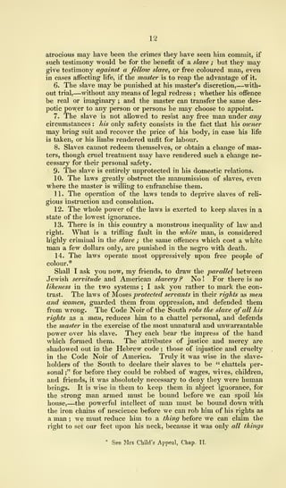 12
atrocious may have been the crimes they have seen him commit, if
such testimony would be for the benefit of a slave ; but they may
give testimony against a felloiv slave, or free coloured man, even
in cases affecting life, if the master is to reap the advantage of it.
6. The slave may be punished at his master's discretion,—with-
out trial,—without any means of legal redress ; whether his offence
be real or imaginary ; and the master can transfer the same des-
potic power to any person or persons he may choose to appoint.
7. The slave is not allowed to resist any free man under any
circumstances : his only safety consists in the fact that his owner
may bring suit and recover the price of his body, in case his life
is taken, or his limbs rendered unfit for labour.
8. Slaves cannot redeem themselves, or obtain a change of mas-
ters, though cruel treatment may have rendered such a change ne-
cessary for their personal safety.
9. The slave is entirely unprotected in his domestic relations.
10. The laws greatly obstruct the manumission of slaves, even
where the master is willing to enfranchise them.
11. The operation of the laws tends to deprive slaves of reli-
gious instruction and consolation.
12. The whole power of the laws is exerted to keep slaves in a
state of the lowest ignorance.
13. There is in this country a monstrous inequality of law and
right. What is a trifling fault in the white man, is considered
highly criminal in the slave ; the same offences which cost a white
man a few dollars only, are punished in the negro with death.
14. The laws operate most oppressively upon free people of
colour.*
Shall I ask you now, my friends, to draw the parallel between
Jewish servitude and American slavery ? No ! For there is no
likeness in the two systems ; I ask you rather to mark the con-
trast. The laws of Moses protected servants in their rights as men
and women, guarded them from oppression, and defended them
from wrong. The Code Noir of the South robs the slave of all his
rights as a man, reduces him to a chattel personal, and defends
the master in the exercise of the most unnatural and unwarrantable
power over his slave. They each bear the impress of the hand
which formed them. The attributes of justice and mercy are
shadowed out in the Hebrew code ; those of injustice and cruelty
in the Code Noir of America. Truly it was wise in the slave-
holders of the South to declare their slaves to be " chattels per-
sonal ;" for before they could be robbed of wages, wives, children,
and friends, it was absolutely necessary to deny they were human
beings. It is wise in them to keep them in abject ignorance, for
the strong man armed must be bound before we can spoil his
house,—the powerful intellect of man must be bound down with
the iron chains of nescience before we can rob him of his rights as
a man ; we must reduce him to a thing before we can claim the
right to set our feet upon his neck, because it was only all things
* See Mrs Child's Appeal, Chap, II.
 