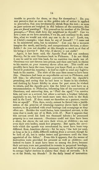 14
trouble to provide for them, or they for themselves ? Do you
not perceive that as soon as this golden rule of action is applied
to yourselves, that you involuntarily shrink from the test ; as soon
as your actions are weighed in this balance of the sanctuary, that
you are found wanting ? Try yourselves by another of the Divine
precepts,—" Thou shalt love thy neighbour as thyself." Can we
love a man as we love ourselves, if we do, and continue to do, unto
him, what we would not wish any one to do to us ? Look, too,
at Christ's example; what does he say of himself? " I came not
to be ministered unto, but to minister." Can you for a moment
imagine the meek, and lowly, and compassionate Saviour, a slave-
holder ? do you not shudder at this thought as mvich as at that of
his being a warrior ? But why, if slavery is not sinful ?
Again, it has been said, the Apostle Paul did not condemn
Slavery, for he sent Onesimus back to Philemon. I do not think
it can be said he sent him back, for no coercion was made use of.
Onesimus was not thrown into prison, and then sent back in chains
to his master, as your runaway slaves often are. This could not
possibly have been the case, because you know Paul, as a Jew, was
bound to protect the runaway : he had no right to send any fugitive
back to his master. The state of the case then seems to have been
this. Onesimus had been an unprofitable servant to Philemon, and
left him ; he afterward became converted under the Apostle's
preaching, and seeing that he had been to blame in his conduct,
and desiring by future fidelity to atone for past error, he wished
to return, and the Apostle gave him the letter we now have as a
recommendation to Philemon, informing him of the conversion of
Onesimus, and entreating him, as " Paul the aged," " to receive
him, not now as a servant, but above a servant, a brother beloved,
especially to me, but how much more unto thee, both in the flesh
and in the Lord. If thou count me therefore as a partner, receive
him as myself." This, then, surely, cannot be forced into a justifi-
cation of the practice of returning runaway slaves back to their
masters, to be punished with cruel beatings and scourgings as they
often are. Besides the word 8ovos, here translated servant, is the
same that is made use of in Matt, xviii. 27. Now it appears that
this servant owed his lord ten thousand talents ; he possessed
property to a vast amount. Onesimus could not then have been
a slave, for slaves do not own their wives, or children ; no, not
even their own bodies, much less property. But again, the servi-
tude which the apostle was accustomed to, must have been very
different from American slavery ; for he says, " the heir (or son),
as long as he is a child, differeth nothing from a servant, though he
be lord of all, but is under tutors and governors until the time
appointed of the father." From this it appears, that the means of
instruction were provided for servants as well as children ; and
indeed we know it must have been so among the Jews, because
their servants were not permitted to remain in perpetual bondage,
and therefore it was absolutely necessary they should be prepared
to occupy higher stations in society than those of servants. Is it
so at the South, my friends ? Is the daily bread of instruction
 