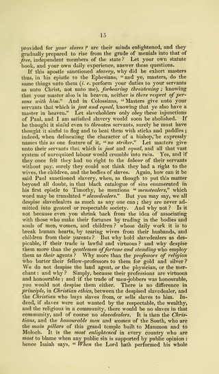 provided for your slaves ? are their minds enlightened, and they
gradually prepared to rise from the grade of menials into that of
free, independent members of the state ? Let your own statute
book, and your own daily experience, answer these questions.
If this apostle sanctioned slavery, Avhy did he exhort masters
thus, in his epistle to the Ephesians, " and ye, masters, do the
same things unto them (i. e. perform your duties to your servants
as unto Christ, not unto me), forbearing threatening ; knowing
that your master also is in heaven, neither is there respect of per-
sons with him" And in Colossians, " Masters give unto your
servants that which is just and equal, knowing that ye also have a
master in heaven." Let slaveholders only obey these injunctions
of Paul, and I am satisfied slavery would soon be abolished. If
he thought it sinful even to threaten servants, surely he must have
thought it sinful to flog and to beat them with sticks and paddles ;
indeed, when delineating the character of a bishop, he expressly
names this as one feature of it, " no striker." Let masters give
unto their servants that which is just and equal, and all that vast
system of unrequited labour would crumble into ruin. Yes, and if
they once felt they had no right to the labour of their servants
Avithout pay, surely they could not think they had a right to the
wives, the children, and the bodies of slaves. Again, how can it be
said Paul sanctioned slavery, when, as though to put this matter
beyond all doubt, in that black catalogue of sins enumerated in
his first epistle to Timothy, he mentions " menstealers," which
word may be translated " slavedealers." But you may say, we all
despise slavedealers as much as any one can ; they are never ad-
mitted into genteel or respectable society. And why not ? Is it
not because even you shrink back from the idea of associating
with those who make their fortunes by trading in the bodies and
souls of men, women, and children ? whose daily work it is to
break human hearts, by tearing wives from their husbands, and
children from their parents ? But why hold slavedealers as des-
picable, if their trade is lawful and virtuous ? and why despise
them more than the gentlemen offortune and standing who employ
them as their agents ? Why more than the professors of religion
who barter their fellow-professors to them for gold and silver ?
We do not despise the land agent, or the physician, or the mer-
chant : and why ? Simply, because their professions are virtuous
and honourable ; and if the trade of men-jobbers was honourable,
you would not despise them either. There is no difference in
principle, in Christian ethics, between the despised slavedealer, and
the Christian who buys slaves from, or sells slaves to him. In-
deed, if slaves were not wanted by the respectable, the wealthy,
and the religious in a community, there would be no slaves in that
community, and of course no slavedealers. It is then the Chris-
tians, and the honourable men and women of the South, who are
the main pillars of this grand temple built to Mammon and to
Moloch. It is the most enlightened in every country who are
most to blame when any public sin is supported by public opinion :
hence Isaiah says, " When the Lord hath performed his whole
 