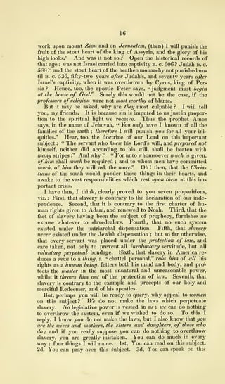 16
work upon mount Zion and on Jerusalem, (then) I will punish the
fruit of the stout heart of the king of Assyria, and the glory of his
high looks." And was it not so ? Open the historical records of
that age : was not Israel carried into captivity b. c. 606 ? Judah b. c.
588 ? and the stout heart of the heathen monarchy not punished un-
til b. c. 536, fifty-two years after Judah's, and seventy years after
Israel's captivity, when it was overthrown by Cyrus, king of Per-
sia? Hence, too, the apostle Peter says, "judgment must begin
at the house of God.'' Surely this would not be the case, if the
professors of religion were not most worth?/ of blame.
But it may be asked, why are they most culpable ? I will tell
you, my friends. It is because sin is imputed to us just in propor-
tion to the spiritual light we receive. Thus the prophet Amos
says, in the name of Jehovah, " You only have I known of all the
families of the earth ; therefore I will punish you for all your ini-
quities." Hear, too, the doctrine of our Lord on this important
subject : " The servant who kneiv his Lord's will, and prepared not
himself, neither did according to his will, shall be beaten with
many stripes :" And why ? " For unto whomsoever much is given,
of him shall much be required ; and to whom men have committed
much, of him they will ask the more." Oh ! then, that the Chris-
tians of the south would ponder these things in their hearts, and
awake to the vast responsibilities which rest upon them at this im-
portant crisis.
I have thus, I think, clearly proved to you seven propositions,
viz. : First, that slavery is contrary to the declaration of our inde-
pendence. Second, that it is contrary to the first charter of hu-
man rights given to Adam, and renewed to Noah. Third, that the
fact of slavery having been the subject of prophecy, furnishes no
excuse whatever to slavedealers. Fourth, that no such system
existed under the patriarchal dispensation. Fifth, that slavery
never existed under the Jewish dispensation ; but so far otherwise,
that every servant was placed under the protection of laiv, and
care taken, not only to prevent all involuntary servitude, but all
voluntary perpetual bondage. Sixth, that slavery in America re-
duces a man to a thing, a " chattel personal," robs him of all his
rights as a human being, fetters both his mind and body, and pro-
tects the master in the most unnatural and unreasonable power,
whilst it throws him out of the protection of law. Seventh, that
slavery is contrary to the example and precepts of our holy and
merciful Redeemer, and of his apostles.
But, perhaps you will be ready to query, why appeal to toomen
on this subject? We do not make the laws which perpetuate
slavery. No legislative power is vested in us ; ive can do nothing
to overthrow the system, even if we wished to do so. To this I
reply, I know you do not make the laws, but I also know that you
are the wives and mothers, the sisters and daughters, of those ivho
do ; and if you really suppose you can do nothing to overthrow
slavery, you are greatly mistaken. You can do much in every
way ; four things I will name. 1st, You can read on this subject.
2d, You can pray over this subject. 3d, You can speak on this
 
