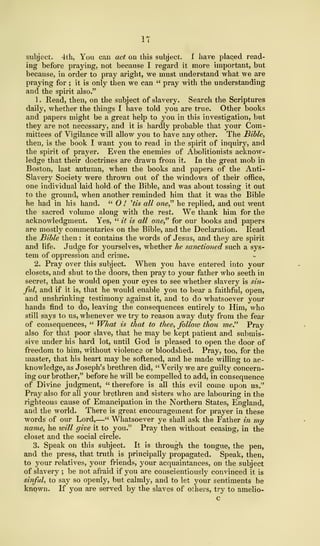 IT
subject. 4th, You can act on this subject. I have placed read-
ing before praying, not because I regard it more important, but
because, in order to pray aright, we must understand what we are
praying for ; it is only then we can " pray with the understanding
and the spirit also."
1. Read, then, on the subject of slavery. Search the Scriptures
daily, whether the things I have told you are true. Other books
and papers might be a great help to you in this investigation, but
they are not necessary, and it is hardly probable that your Com-
mittees of Vigilance will allow you to have any other. The Bible,
then, is the book I want you to read in the spirit of inquiry, and
the spirit of prayer. Even the enemies of Abolitionists acknow-
ledge that their doctrines are drawn from it. In the great mob in
Boston, last autumn, when the books and papers of the Anti-
Slavery Society were thrown out of the windows of their office,
one individual laid hold of the Bible, and was about tossing it out
to the ground, when another reminded him that it was the Bible
he had in his hand. " O ! 'tis all one," he replied, and out went
the sacred volume along with the rest. We thank him for the
acknowledgment. Yes, " it is all one" for our books and papers
are mostly commentaries on the Bible, and the Declaration. Read
the Bible then : it contains the words of Jesus, and they are spirit
and life. Judge for yourselves, whether he sanctioned such a sys-
tem of oppression and crime.
2. Pray over this subject. When you have entered into your
closets, and shut to the doors, then pray to your father who seeth in
secret, that he would open your eyes to see whether slavery is sin-
ful, and if it is, that he would enable you to bear a faithful, open,
and unshrinking testimony against it, and to do whatsoever your
hands find to do, leaving the consequences entirely to Him, who
still says to us, whenever we try to reason away duty from the fear
of consequences, " What is that to thee, follow thou me" Pray
also for that poor slave, that he may be kept patient and submis-
sive under his hard lot, until God is pleased to open the door of
freedom to him, without violence or bloodshed. Pray, too, for the
master, that his heart may be softened, and he made willing to ac-
knowledge, as Joseph's brethren did, " Verily we are guilty concern-
ing our brother," before he will be compelled to add, in consequence
of Divine judgment, " therefore is all this evil come upon us."
Pray also for all your brethren and sisters who are labouring in the
righteous cause of Emancipation in the Northern States, England,
and the world. There is great encouragement for prayer in these
words of our Lord,—" Whatsoever ye shall ask the Father in my
name, he will give it to you." Pray then without ceasing, in the
closet and the social circle.
3. Speak on this subject. It is through the tongue, the pen,
and the press, that truth is principally propagated. Speak, then,
to your relatives, your friends, your acquaintances, on the subject
of slavery ; be not afraid if you are conscientiously convinced it is
sinful, to say so openly, but calmly, and to let your sentiments be
known. If you are served by the slaves of others, try to amelio-
 