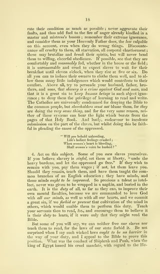 18
rate their condition as much as possible ; never aggravate their
faults, and thus add fuel to the fire of anger already kindled in a
master and mistress's bosom ; remember their extreme ignorance,
and consider them as your Heavenly Father does, the less culpable
on this account, even when they do wrong things. Discounte-
nance all cruelty to them, all starvation, all corporal chastisement
;
these may brutalize and break their spirits, but will never bend
them to willing, cheerful obedience. If possible, see that they are
comfortably and seasonably fed, whether in the house or the field ;
it is unreasonable and cruel to expect slaves to wait for their
breakfast until eleven o'clock, when they rise at five or six. Do
all you can to induce their owners to clothe them well, and to al-
low them many little indulgences which would contribute to their
comfort. Above all, try to persuade your husband, father, bro-
thers, and sons, that slavery is a crime against God and man, and
that it is a great sin to keep human beings in such abject igno-
rance ; to deny them the privilege of learning to read and write.
The Catholics are universally condemned for denying the Bible to
the common people, but slaveholders must not blame them, for they
are doing the very same thing, and for the very same reason, nei-
ther of these systems can bear the light which bursts from the
pages of that Holy Book. And lastly, endeavour to inculcate
submission on the part of the slaves, but whilst doing this be faith-
ful in pleading the cause of the oppressed.
" Will you behold unheeding,
Life's holiest feelings crushed ;
When woman s heart is bleeding,
Shall woman s voice be hushed ?
"
4. Act on this subject. Some of you own slaves yourselves.
If you believe slavery is sinful, set them at liberty, " undo the
heavy burdens, and let the oppressed go free." If they wish to
remain with you, pay them wages ; if not, let them leave you.
Should they remain, teach them, and have them taught the com-
mon branches of an English education ; they have minds, and
those minds ought to be improved. So precious a talent as intel-
lect, never was given to be wrapped in a napkin, and buried in the
earth. It is the duty of all, as far as thej' can, to improve their
own mental faculties, because we are commanded to love God
with all our minds, as well as with all our hearts, and we commit
a great sin, if we forbid or prevent that cultivation of the mind in
others, which would enable them to perform this duty. Teach
your servants then to read, &c, and encourage them to believe it
is their duty to learn, if it were only that they might read the
Bible.
But some of you will say, we can neither free our slaves nor
teach them to read, for the laws of our state forbid it. Be not
surprised when I say such wicked laws ought to be no barrier in
the way of your duty, and I appeal to the Bible to prove this
position. What was the conduct of Shiphrah and Puah, when the
king of Egypt issued his cruel mandate, with regard to the He-
 