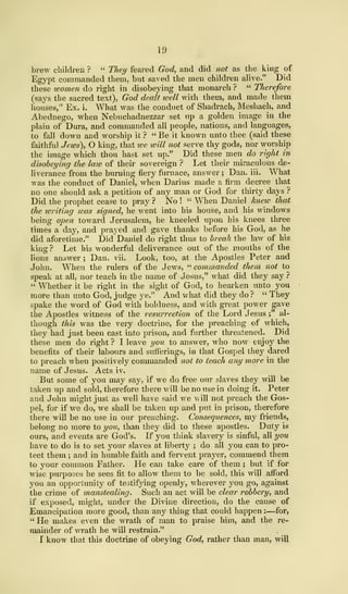 19
brew children ? " Tliey feared God, and did not as the king of
Egypt commanded them, but saved the men children alive." Did
these women do right in disobeying that monarch ? " Therefore
(says the sacred text), God dealt roell with them, and made them
houses," Ex. i. What was the conduct of Shadrach, Meshach, and
Abednego, when Nebuchadnezzar set up a golden image in the
plain of Dura, and commanded all people, nations, and languages,
to fall down and worship it ? " Be it known unto thee (said these
faithful Jews), O king, that we will not serve thy gods, nor worship
the image which thou hast set up." Did these men do right in
disobeying the law of their sovereign ? Let their miraculous de-
liverance from the burning fiery furnace, answer ; Dan. iii. What
was the conduct of Daniel, when Darius made a firm decree that
no one should ask a petition of any man or God for thirty days ?
Did the prophet cease to pray ? No ! " When Daniel knew that
the writing was signed, he went into his house, and his windows
being open toward Jerusalem, he kneeled upon his knees three
times a day, and prayed and gave thanks before his God, as he
did aforetime." Did Daniel do right thus to break the law of his
king ? Let his wonderful deliverance out of the mouths of the
lions answer ; Dan. vii. Look, too, at the Apostles Peter and
John. When the rulers of the Jews, " commanded them not to
speak at all, nor teach in the name of Jesus," what did they say ?
" Whether it be right in the sight of God, to hearken unto you
more than unto God, judge ye." And what did they do ? " They
spake the word of God with boldness, and with great power gave
the Apostles witness of the resurrection of the Lord Jesus ;" al-
though this was the very doctrine, for the preaching of which,
they had just been cast into prison, and further threatened. Did
these men do right ? I leave you to answer, who now enjoy the
benefits of their labours and sufferings, in that Gospel they dared
to preach when positively commanded not to teach any more in the
name of Jesus. Acts iv.
But some of you may say, if we do free our slaves they will be
taken up and sold, therefore there will be no use in doing it. Peter
and John might just as well have said we will not preach the Gos-
pel, for if we do, we shall be taken up and put in prison, therefore
there will be no use in our preaching. Consequences, my friends,
belong no more to you, than they did to these apostles. Duty is
ours, and events are God's. If you think slavery is sinful, all you
have to do is to set your slaves at liberty ; do all you can to pro-
tect them ; and in humble faith and fervent prayer, commend them
to your common Father. He can take care of them ; but if for
wise purposes he sees fit to allow them to be sold, this will afford
you an opportunity of testifjang openly, wherever you go, against
the crime of manstealing. Such an act will be clear robbery, and
if exposed, might, under the Divine direction, do the cause of
Emancipation more gOGd, than any thing that could happen : —for,
" He makes even the wrath of man to praise him, and the re-
mainder of wrath he will restrain."
I know that this doctrine of obeying God, rather than man, will
 