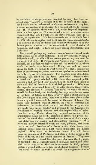 SO
be considered as dangerous, and heretical by many, but I am not
afraid openly to avow it, because it is the doctrine of the Bible ;
but I would not be understood to advocate resistance to any law,
however oppressive, if, in obeying it, I was not obliged to commit
sin. If, for instance, there was a law, which imposed imprison-
ment or a fine upon me if I manumitted a slave, I would on no ac-
count resist that law, I would set the slave free, and then go to
prison, or pay the fine. If a law commands me to sin, I will break
it ; if it calls me to suffer, I will let it take its course unresistingly.
The doctrine of blind obedience and unqualified submission to any
human power, whether civil or ecclesiastical, is the doctrine of
despotism, and ought to have no place among Republicans and
Christians.
But you will perhaps say, such a course of conduct would inevi-
tably expose us to great suffering. Yes ! my christian friends, I
believe it would, but this will not excuse you or any one else for
the neglect of duty. If Prophets and Apostles, Martyrs and Re-
formers, had not been willing to suffer for the truth's sake, where
would the world have been now ? If they had said, we cannot
speak the truth, we cannot do what we believe is right, because the
laws of our country or public opinion are against us, where would
our holy religion have been now ? The Prophets were stoned, im-
prisoned, and killed by the Jews. And why ? Because they
exposed and openly rebuked public sins ; they opposed public
opinion ; had they held their peace, they all might have lived in
ease, and died in favour with a wicked generation. Why were
the Apostles persecuted from city to city, stoned, incarcerated,
beaten, and crucified ? Because they dared to speak the truth ;
to tell the Jews, boldly and fearlessty, that they were the murderers
of the Lord of Glory, and that, however great a stumbling block
the Cross might be to them, there was no other name given under
heaven by which men could be saved, but the name of Jesus. Be-
cause they declared, even at Athens, the seat of learning and
refinement, the self-evident truth, "that they be no gods that
are made with men's hands," and exposed to the Grecians the
foolishness of worldly wisdom, and the impossibility of salva-
tion but through Christ, whom they despised on account of the
ignominious death he died. Because at Rome, the proud mis-
tress of the world, they thundered out the terrors of the law upon
that idolatrous, war-making, and slaveholding community. Why
were the martyrs stretched upon the rack, gibbeted, and burnt,
the scorn and diversion of a Nero, whilst their tarred and
burning bodies sent up a light which illuminated the Roman
capital ? Why were the Waldenses hunted like wild beasts
upon the mountains of Piedmont, and slain with the sword of the
Duke of Savoy, and the proud monarch of France ? Why were
the Presbyterians chased like the partridge over the highlands
of Scotland,—the Methodists pumped upon, and stoned, and pelted
with rotten eggs,—the Quakers incarcerated in filthy prisons,
beaten, whipped at the cart's tail, banished, and hanged ? Because
they dared to speak the truth ; to break the unrighteous laws of
 