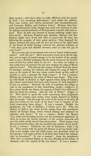 21
their country ; and chose rather to suffer affliction with the people
of God, " not accepting deliverance," even under the gallows.
Why were Luther and Calvin persecuted and excommunicated,
and Cranmer, Ridley, and Latimer burnt ? Because they fear-
lessly proclaimed the truth, though that truth was contrary to pub-
lic opinion, and the authority of Ecclesiastical councils and conven-
tions. Now, all this vast amount of human suffering might have
been saved. All these Prophets and Apostles, Martyrs and Re-
formers, might have lived and died in peace with all men ; but
following the example of their great pattern, " they despised the
shame, endured the cross, and are now set down on the right hand
of the throne of God," having received the glorious welcome of
" well done good and faithful servants, enter ye into the joy of
your Lord."
But you may say we are women, how can our hearts endure perse-
cution ? And why not ? Have not women stood up in all the dig-
nity and strength of moral courage to be the leaders of the people,
and to bear a faithful testimony for the truth whenever the provid-
ence of God has called them to do so ? Are there no women in
that noble army of martyrs who are now singing the song of Moses
and the Lamb ? Who led out the women of Israel from the house
of bondage, striking the timbrel, and singing the song of deliver-
ance on the banks of that sea, whose waters stood up like walls of
crystal, to open a passage for their escape ? It was a woman
;
Miriam, the prophetess, the sister of Moses and Aaron. Who went
up with Barak to Kadesh to fight against Jabin, King of Canaan,
into whose hand Israel had been sold, because of their iniquities ?
It was a a woman ! Deborah the wife of Lapidoth, the judge, as
well as the prophetess of that backsliding people ; Judges iv. 9-
Into whose hands was Sisera, the captain of Jabin's host delivered?
Into the hand of a woman. Jael the wife of Heber ! Judges vi.
21. Who dared to speak the truth concerning those judgments
which were coming upon Judea, when Josiah, alarmed at finding
that his people " had not kept the word of the Lord, to do after all
that was written in the book of the Law," sent to inquire of the
Lord concerning these things ? It was a woman. Huldah the
prophetess, the wife of Shallum ; 2 Chron. xxxiv. 22. Who was
chosen to deliver the whole Jewish nation, from that murderous
decree of Persia's King, which wicked Haman had obtained by
calumny and fraud ? It was a icoman ; Esther the Queen.
Yes, weak and trembling woman was the instrument appointed by
God, to reverse the bloody mandate of the eastern monarch, and
save the whole visible church from destruction. What human voice
first proclaimed to Mary that she should be the mother of our Lord ?
It was a woman 1 Elizabeth, the wife of Zacharias ; Luke i. 42,
43. Who united with the good old Simeon in giving thanks pub-
licly in the temple, when the child, Jesus, was presented there by
his parents, "and spake of him to all them that looked for redemp-
tion in Jerusalem?" It was a woman! Anna the prophetess.
Who first proclaimed Christ as the true Messiah in the streets of
Samaria, once the capital of the ten tribes ? It was a woman I
 