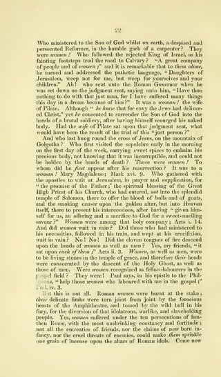 2&
Who ministered to the Son of God whilst on earth, a despised and
persecuted Reformer, in the humble garb of a carpenter ? They
were women ! Who followed the rejected King of Israel, as his
fainting footsteps trod the road to Calvary ? "A great company
of people and of women ;" and it is remarkable that to them alone,
he turned and addressed the pathetic language, " Daughters of
Jerusalem, weep not for me, but weep for yourselves and your
children." Ah ! who sent unto the Roman Governor when he
was set down on the judgment seat, saying unto him, "Have thou
nothing to do with that just man, for I have suffered many things
this day in a dream because of him ?" It was a woman ! the wife
of Pilate. Although " he hneio that for envy the Jews had deliver-
ed Christ," yet he consented to surrender the Son of God into the
hands of a brutal soldiery, after having himself scourged his naked
body. Had the wife of Pilate sat upon that judgment seat, what
would have been the result of the trial of this "just person ?"
And who last hung round the cross of Jesus, on the mountain of
Golgotha ? Who first visited the sepulchre early in the morning
on the first day of the week, canying sweet spices to embalm his
precious body, not knowing that it was incorruptible, and could not
be holden by the bands of death ? These were women ! To
whom did he first appear after his resurrection ? It was to a
woman ! Mary Magdalene ; Mark xvi. 9- Who gathered with
the apostles to wait at Jerusalem, in prayer and supplication, for
" the promise of the Father ;"
the spiritual blessing of the Great
High Priest of his Church, who had entered, not into the splendid
temple of Solomon, there to offer the blood of bulls and of goats,
and the smoking censer upon the golden altar, but into Heaven
itself, there to present his intercessions, after having " given him-
self for us, an offering and a sacrifice to God for a sweet-smelling
savour?" Women were among that holy company ; Acts i. 14.
And did women wait in vain ? Did those who had ministered to
his necessities, followed in his train, and wept at his crucifixion,
wait in vain ? No ! No ! Did the cloven tongues of fire descend
upon the heads of women as well as men ? Yes, my friends, " it
sat upon each of them ;" Acts ii. 3. Women, as well as men, were
to be living stones in the temple of grace, and therefore their heads
were consecrated by the descent of the Holy Ghost, as well as
those of men. Were women recognized as fellow-labourers in the
f pel field? They were! Paul says, in his epistle to the Phil-
;s, " help those women who laboured with me in the gospel
;"
, iv. 3.
But this is not all. Roman women were burnt at the stake
;
their delicate limbs were torn joint from joint by the ferocious
beasts of the Amphitheatre, and tossed by the wild bull in his
fury, for the diversion of that idolatrous, warlike, and slaveholding
people. Yes, ivomen suffered under the ten persecutions of hea-
then Rome, with the most unshrinking constancy and fortitude ;
not all the entreaties of friends, nor the claims of new born in-
fanc3r
, nor the cruel threats of enemies, could make them sprinkle
one grain of incense upon the altars of Roman idols. Come now
 