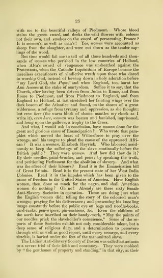 28
with me to the beautiful valleys of Piedmont. Whose blood
stains the green sward, and decks the wild flowers with colours
not their own, and smokes on the sword of persecuting France ?
It is woman's, as well as man's ! Yes, women were accounted as
sheep from the slaughter, and were cut down as the tender sap-
lings of the wood.
But time would fail me to tell of all those hundreds and thou-
sands of tvomen who perished in the low countries of Holland,
when Alva's sword of vengeance was unsheathed against the
Protestants, when the Catholic Inquisitions of Europe became the
merciless executioners of vindictive wrath upon those who dared
to worship God, instead of bowing down in holy adoration before
" my Lord God, the Pope" and when England, too, burnt her
Ann Ascoes at the stake of martyrdom. Suffice it to say, that the
Church, after having been driven from Judea to Rome, and from
Rome to Piedmont, and from Piedmont to England, and from
England to Holland, at last stretched her fainting wings over the
dark bosom of the Atlantic ; and found, on the shores of a great
wilderness, a refuge from tyranny and oppression, as she thought
;
but even here (the warm blush of shame mantles my cheek as I
write it), even here, woman was beaten and banished, imprisoned,
and hung upon the gallows, a trophy to the Cross.
And what, I would ask in conclusion, have tvomen done for the
great and glorious cause of Emancipation ? Who wrote that pam-
phlet which moved the heart of Wilberforce to pray over the
wrongs, and his tongue to plead the cause of the oppressed Afri-
can ? It was a woman, Elizabeth Heyrick. Who laboured assid-
uously to keep the sufferings of the slave continually before the
British public ? They were women. And how did they do it ?
By their needles, paint-brushes, and pens ; by speaking the truth,
and petitioning Parliament for the abolition of slavery. And what
was the effect of their labours ? Read it in the Emancipation bill
of Great Britain. Read it in the present state of her West India
Colonies. Read it in the impulse which has been given to the
cause of freedom in the United States of America. Have English
women, then, done so much for the negro, and shall American
women do nothing ? Oh no ! Already are there sixty female
Anti-Slavery Societies in operation. These are doing just what
the English women did : telling the story of the coloured man's
wrongs; praying for his deliverance; and presenting his kneeling
image constantly before the public eye on bags and needle-books,
card-racks, pen-wipers, pin-cushions, &c. Even the children of
the north have inscribed on their handy-work, " May the points of
our needles prick the slaveholder's conscience." Some of the re-
ports of these Societies exhibit not only considerable talent, but a
deep sense of religious duty, and a determination to persevere
through evil as well as good report, until every scourge, and every
shackle, is buried under the feet of the manumitted slave.
The Ladies' Anti-Slavery Society of Boston was calledlast autumn
to a severe trial of their faith and constancy. They were mobbed
by " the gentlemen of property and standing," in that city, at their
 