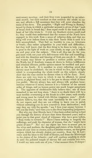 24
anniversary meeting ; and their lives were jeoparded by an infuri-
ated crowd ; but their conduct on that occasion did credit to our
sex, and affords a full assurance that they will never abandon the
cause of the slave. The pamphlet, " Right and Wrong in Boston,"
issued by them, in which a particular account is given of that " mob
of broad cloth in broad day," does equal credit to the head and the
heart of her who wrote it. I wish vaj Southern sisters could read
it ; they would then understand that the women of the North have
engaged in this work from a sense of religious duty, and that no-
thing will ever induce them to take their hands from it until it is
fully accomplished. They feel no hostility to you, no bitterness
or wrath ; they rather sympathize in your trials and difficulties ;
but they well know, that the first thing to be done to help you, is
to pour in the light of truth on your minds, to urge you to reflect
on, and pray over the subject. This is all they can do for you,
you must work out your own deliverance with fear and trembling
;
and with the direction and blessing of God, you can do it. North-
ern women may labour to produce a correct public opinion at
the North, but if Southern women sit down in listless indifference
and criminal idleness, public opinion cannot be rectified and puri-
fied at the South. It is manifest to every reflecting mind, that
slavery must be abolished ; the era in which we live, and the light
which is overspreading the whole world on this subject, clearly
show that the time cannot be distant when it will be done. Now,
there are only two ways in which it can be effected, by moral
power, or physical force, and it is for you to choose which of these
you prefer. Slavery always has, and always will, produce insur-
rections wherever it exists, because it is a violation of the natural
order of things, and no human power can much longer perpetuate
it. The opposers of abolitionists fully believe this ; one of them
remarked to me not long since, " there is no doubt there will be a
most terrible overturning at the South in a few years, such cruelty
and wrong must be visited with Divine vengeance soon." Aboli-
tionists believe, too, that this must inevitably be the case if you
do not repent, and they are not willing to leave you to perish
without entreating you to save yourselves from destruction ; well
may they say with the apostle, " am I then your enemy because I
tell you the truth," and warn you to flee from impending judgments.
But why, my dear friends, have I thus been endeavouring to lead
you through the history of more than three thousand years, and to
point you to that great cloud of witnesses who have gone before,
" from works to rewards ?" Have I been seeking to magnify the
sufferings, and exalt the character of woman, that she " might have
praise of men?" No! no! my object has been to arouse you, as
the wives and mothers, the daughters and sisters of the South, to a
sense of your duty as women, and as Christian women, on that great
subject, which has already shaken our country, from the St Law-
rence and the lakes to the Guff of Mexico, and from the Mississippi
to the shores of the Atlantic ; and will continue mightily to shake
it, until the polluted temple of slavery fall and crumble into ruin.
I would say unto each one of you, " what meanest thou, O sleeper
!
 