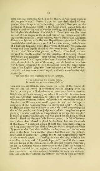 25
arise and call upon thy God, if so be that God will think upon us
that we perish not." Perceive you not that dark cloud of ven-
geance which hangs over our boasting Republic ? Saw you not the
lightnings of Heaven's wrath in the flame which leaped from the
Indian's torch to the roof of yonder dwelling, and lighted with its
horrid glare the darkness of midnight ? Heard you not the thun-
ders of Divine anger, as the distant roar of the cannon came roll-
ing onward from the Texian country, where Protestant American
Rebels are fighting with Mexican Republicans—for what ? For the
re-establishment of slavery ; yes ! of American slavery in the bosom
of a Catholic Republic, where that sj-stem of robbery, violence, and
wrong, had been legally abolished for seven years. Yes ! citizens
of the United States, after plundering Mexico of her land, are now
engaged in deadly conflict for the privilege of fastening chains,
and collars, and manacles—upon whom? upon the subjects of some
foreign prince ? No ! upon native born American Repubnean citi-
zens, although the fathers of these very men declared to the whole
world, while struggling to free themselves from the three-penny
taxes of an English king, that they believed it to be a self-evident
truth that all men were created equal, and had an unalienable right
to liberty.
Well may the poet exclaim in bitter sarcasm,
" The fustian flag that proudly wave?,
In solemn mockery o'er a land ofslaves."
Can you not, my friends, understand the signs of the times ; do
you not see the sword of retributive justice hanging over the
South, or are you still slumbering at your posts ?—Are there no
Shiphrahs, no Puahs among you, who will dare in Christian firm-
ness and Christian meekness, to refuse to obey the wicked laics
which require woman to enslave, to degrade, and to brutalize woman?
Are there no Miriams who would rejoice to lead out the captive
daughters of the Southern States to liberty and light ? Are there
no Huldahs there who will dare to speak the truth concerning the
sins of the people, and those judgments, which it requires no pro-
phet's eye to see, must follow, if repentance is not speedily sought ?
Is there no Esther among you who will plead for the poor devoted
slave ? Read the history of this Persian queen, it is full of instruc-
tion ; she at first refused to plead for the Jews ; but hear the words
of Mordecai, " Think not within thyself that thou shalt escape in
the king's house more than all the Jews, for ifthou altogether holdest
thy peace at this time, then shall there enlargement and deliverance
arise to the Jews from another place : but thou and thy father's
house shall be destroyed.'' Listen, too, to her magnanimous reply
to this powerful appeal; " I will go in unto the king, which is not
according to law, and if I perish, I perish."' Yes ! if there were
but one Esther at the South, she might save her country from ruin ;
but let the Christian women there arise, as the Christian women of
Great Britain did, in the majesty of moral power, and that salva-
tion is certain. Let them embody themselves in societies, and send
petitions up to their different legislatures, entreating their husbands,
 