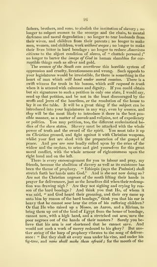 26
fathers, brothers, and sons, to abolish the institution of slavery ; no
longer to subject woman to the scourge and the chain, to mental
darkness and moral degradation ; no longer to tear husbands from
their wives, and children from their parents ; no longer to make
men, women, and children, work without wages ; no longer to make
their lives bitter in hard bondage ; no longer to reduce American
citizens to the abject condition of slaves, of " chattels personal
;"
no longer to barter the image of God in human shambles for cor-
ruptible things such as silver and gold.
The women of the South can overthrow this horrible system of
oppression and cruelty, licentiousness and wrong. Such appeals to
your legislatures would be irresistible, for there is something in the
heart of man which ivill bend under moral suasion. There is a
swift witness for truth in his bosom, which will respond to truth
when it is uttered with calmness and dignity. If you could obtain
but six signatures to such a petition in only one state, I would say,
send up that petition, and be not in the least discouraged by the
scoffs and jeers of the heartless, or the resolution of the house to
lay it on the table. It will be a great thing if the subject can be
introduced into your legislatures in any way, even by women, and
they will be the most likely to introduce it there in the best pos-
sible manner, as a matter of morals and religion, not of expediency
or politics. You may petition, too, the different ecclesiastical bo-
dies of the slave states. Slavery must be attacked with the whole
power of truth and the sword of the spirit. You must take it up
on Christian ground, and fight against it with Christian weapons,
whilst your feet are shod with the preparation of the gospel of
peace. And you are now loudly called upon by the cries of the
widow and the orphan, to arise and gird yourselves for this great
moral conflict, with the whole armour of righteousness upon the
right hand and on the left.
There is every encouragement for you to labour and pray, my
friends, because the abolition of slavery as well as its existence has
been the theme of prophecy. " Ethiopia (says the Psalmist) shall
stretch forth her hands unto God." And is she not now doing so ?
Are not the Christian negroes of the south lifting their hands in
prayer for deliverance, just as the Israelites did when their redemp-
tion was drawing nigh ? Are they not sighing and crying by rea-
son of the hard bondage ? And think you that He, of whom it
was said, " and God heard their groaning, and their cry came up
unto him by reason of the hard bondage," think you that his ear is
heavy that he cannot note hear the cries of his suffering children?
Or that He who raised up a Moses, an Aaron, and a Miriam, to
bring them up out of the land of Egypt from the house of bondage,
cannot now, with a high hand, and a stretched out arm, save the
poor negroes out of the hands of their masters ? Surely you be-
lieve that his arm is not shortened that he cannot save. And
would not such a work of mercy redound to his glory? But ano-
ther string of the harp of prophecy vibrates to the song of deliver-
ance : " But they shall sit every man under his vine, and under his
fig-tree, and none shall make them afraid ; for the mouth of the
 