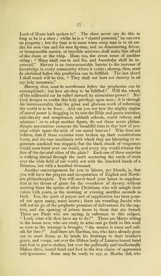 Lord of Hosts hath spoken it." The slave never can do this as
long as he is a slave ; whilst he is a "chattel personal," he can own
no property ; but the time is to come when every man is to sit un-
der his oxen vine and his own fig-tree, and no domineering driver,
or irresponsible master, or irascible mistress, shall make him afraid
of the chain or the whip. Hear, too, the sweet tones of another
string :
" Many shall run to and fro, and hnowledge shall be in-
creased." Slavery is an insurmountable barrier to the increase of
knowledge in every community where it exists ; slavery, then, must
be abolished before this prediction can be fulfilled. The last chord
I shall touch will be this, " They shall not hurt nor destroy in all
my holy mountain."
Slavery, then, must be overthrown before the prophecies can be
accomplished ; but how are they to be fulfilled ? Will the wheels
of the millennial car be rolled onward by miraculous power ? No!
God designs to confer this holy privilege upon man ; it is through
his instrumentality that the great and glorious work of reforming
the world is to be done. And see you not how the mighty engine
of moralpower is dragging in its rear the Bible and peace societies,
anti-slavery and temperance, sabbath schools, moral reform, and
missions ? or to adopt another figure, do not these seven philan-
thropic associations compose the beautiful tints in that bow of pro-
mise which spans the arch of our moral heaven ? Who does not
believe, that if these societies were broken up, their constitutions
burnt, and the vast machinery with which they are labouring to re-
generate mankind was stopped, that the black clouds of vengeance
would soon burst over our world, and every city would witness the
fate of the devoted cities of the plain ? Each one of these societies
is walking abroad through the earth scattering the seeds of truth
over the wide field of our world, not with the hundred hands of a
Briareus, but with a hundred thousand.
Another encouragement for you to labour, my friends, is, that
you will have the prayers and co-operation of English and North-
ern philanthropists. You will never bend your knees in supplica-
tion at the throne of grace for the overthrow of slavery, without
meeting there the spirits of other Christians, who will mingle their
voices with yours, as the morning or evening sacrifice ascends to
God. Yes, the spirit of prayer and of supplication has been pour-
ed out upon many, many hearts ; there are wrestling Jacobs who
will not let go of the prophetic promises of deliverance for the cap-
tive, and the opening of prison doors to them that are bound.
There are Pauls who are saying, in reference to this subject,
" Lord, what wilt thou have me to do ?" There are Marys sitting
in the house now, who are ready to arise and go forth in this work
as soon as the message is brought, " the master is come and call-
eth for thee P" And there are Marthas, too, who have already gone
out to meet Jesus, as he bends his footsteps to their brother's
grave, and weeps, not over the lifeless body of Lazarus bound hand
and foot in grave-clothes, but over the politically and intellectually
lifeless slave, bound hand and foot in the iron chains of oppression
and ignorance. Some may be ready to say, as Martha did, who
 