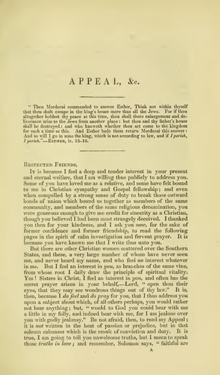 APPEAL, &c.
" Then Mordecai commanded to answer Esther, Think not within thyself
that thou shalt escape in the king's house more than all the Jews. For if thou
altogether holdest thy peace at this time, then shall there enlargement and de-
liverance arise to the Jews from another place : but thou and thy father's house
shall be destroyed : and who knoweth whether thou art come to the kingdom
for such a time as this. And Esther bade them return Mordecai this answer :
And so will I go in unto the king, which is not according to law, and if Iperish,
I perish."—Estheh, iv. 13-16.
Respected Friends,
It is because I feel a deep and tender interest in your present
and eternal welfare, that I am willing thus publicly to address you.
Some of you have loved me as a relative, and some have felt bound
to me in Christian sympathy and Gospel fellowship ; and even
when compelled by a strong sense of duty to break those outward
bonds of union which bound us together as members of the same
community, and members of the same religious denomination, you
were generous enough to give me credit for sincerity as a Christian,
though you believed I had been most strangely deceived. I thanked
you then for your kindness, and I ask you now, for the sake of
former confidence and former friendship, to read the following
pages in the spirit of calm investigation and fervent prayer. It is
because you have known me that I write thus unto you.
But there are other Christian women scattered over the Southern
States, and these, a very large number of whom have never seen
me, and never heard my name, and who feel no interest whatever
in me. But I feel an interest in you, as branches of the same vine,
from whose root I daily draw the principle of spiritual vitality.
Yes ! Sisters in Christ, I feel an interest in you, and often has the
secret prayer arisen in your behalf,—Lord, " open thou their
eyes, that they may see wondrous things out of thy law." It is,
then, because I do feel and do pray for you, that I thus address you
upon a subject about which, of all others perhaps, you would rather
not hear anything ; but, " would to God you could bear with me
a little in my folly, and indeed bear with me, for I am jealous over
you with godly jealousy." Be not afraid, then, to read my Appeal
;
it is not written in the heat of passion or prejudice, but in that
solemn calmness which is the result of conviction and duty. It is
true, I am going to tell you unwelcome truths, but I mean to speak
those truths in love ; and remember, Solomon says, " faithful are
A
 
