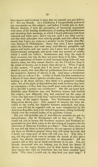 29
have known and loved me in days that are passed, can you believe
it? No! my friends. As a Carolinian, I was peculiarly jealous of
any movements on this subject ; and before I would join an Anti-
Slavery Society, I took the precaution of becoming acquainted
with some of the leading Abolitionists, of reading their publications
and attending their meetings, at which I heard addresses both from
coloured and white men ; and it was not until I was fully convin-
ced that their principles were entirely pacific, and their efforts only
moral, that I gave my name as a member to the Female Anti-Sla-
very Society of Philadelphia. Since that time, I have regularly
taken the Liberator, and read many Anti-Slavery pamphlets and
papers and books, and can assure you I never have seen a single
insurrectionary paragraph, and never read any account of cruelty
which I could not believe. Southerners may deny the truth of
these accounts, but why do they not prove them to be false. Their
violent expressions of horror at such accounts being believed, may
deceive some, but they cannot deceive me, for I lived too long in
the midst of slavery, not to know what slavery is. When / speak
of this system, " I speak that I do know," and I am not at all
afraid to assert, that Anti-Slavery publications have not overdrawn
the monstrous features of slavery at all. And many a Southerner
knows this as well as I do. A lady in North Carolina remarked to
a friend of mine about eighteen months since, " Northerners know
nothing at all about slavery ; they think it is perpetual bondage
only ; but of the depth of degradation that word involves, they have
no conception ; if they had, they would never cease their efforts un-
til so horrible a system was overthrown." She did not know how
faithfully some Northern men and Northern women had studied
this subject ; how diligently they had searched out the cause of
" him who had none to help him," and how fearlessly they had told
the story of the negro's wrongs. Yes, Northerners know every
thing about slavery now. This monster of iniquity has been un-
veiled to the world, her frightful features unmasked, and soon,
very soon will she be regarded with no more complacency by the
American Republic, than is the idol of Juggernaut, rolling its bloody
wheels over the crushed bodies of its prostrate victims.
But you will probably ask, if Anti-Slavery societies are not in-
surrectionary, why do Northerners tell us they are ? Why, I
would ask you in return, did Northern senators and Northern re-
presentatives give their votes, at the last sitting of congress, for the
admission of Arkansas Territory as a State ? Take those men, one
by one, and ask them in their parlours, do you approve of slavery ?
ask them on Northern ground, where they will speak the truth, and
I doubt not every man of them will tell you, no ! Why then, I
ask, did they give their votes to enlarge the mouth of that grave
which has already destroyed its tens of thousands ? All our
enemies tell us they are as much anti-slavery as we are. Yes, my
friends, thousands who are helping you to bind the fetters of
slavery on the negro, despise you in their hearts for doing it
;
they rejoice that such an institution has not been entailed upon
them. Why then, I would ask, do they lend you their help ? 1
 