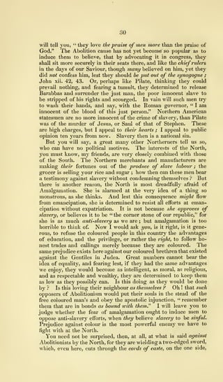 30
will tell you, " they love the praise of men more than the praise of
God." The Abolition cause has not yet become' so popular as to
induce them to believe, that by advocating it in congress, they
shall sit more securely in their seats there, and like the chief rulers
in the days of our Saviour, though many believed on him, yet they
did not confess him, lest they should be put out of the synagogue ;
John xii. 42, 43. Or, perhaps like Pilate, thinking they could
prevail nothing, and fearing a tumult, they determined to release
Barabbas and surrender the just man, the poor innocent slave to
be stripped of his rights and scourged. In vain will such men try
to wash their hands, and say, with the Roman governor, " I am
innocent of the blood of this just person." Northern American
statesmen are no more innocent of the crime of slavery, than Pilate
was of the murder of Jesus, or Saul of that of Stephen. These
are high charges, but I appeal to their hearts ; I appeal to public
opinion ten years from now. Slavery then is a national sin.
But you will say, a great many other Northerners tell us so,
who can have no political motives. The interests of the North,
you must know, my friends, are very closely combined with those
of the South. The Northern merchants and manufacturers are
making their fortunes out of the produce of slave labour ; the
grocer is selling your rice and sugar ; how then can these men bear
a testimony against slavery without condemning themselves ? But
there is another reason, the North is most dreadfully afraid of
Amalgamation. She is alarmed at the very idea of a thing so
monstrous, as she thinks. And lest this consequence might flow
from emancipation, she is determined to resist all efforts at eman-
cipation without expatriation. It is not because she approves of
slavery, or believes it to be " the corner stone of our republic," for
she is as much anti-slavery as we are ; but amalgamation is too
horrible to think of. Now I would ask you, is it right, is it gene-
rous, to refuse the coloured people in this country the advantages
of education, and the privilege, or rather the right, to follow ho-
nest trades and callings merely because they are coloured. The
same prejudice exists here against our coloured brethren that existed
against the Gentiles in Judea. Great numbers cannot bear the
idea of equality, and fearing lest, if they had the same advantages
we enjoy, they would become as intelligent, as moral, as religious,
and as respectable and wealthy, they are determined to keep them
as low as they possibly can. Is this doing as they would be done
by ? Is this loving their neighbour as themselves ? Oh ! that such
opposers of Abolitionism would put their souls in the stead of the
free coloured man's and obey the apostolic injunction, " remember
them that are in bonds as bound with them." I will leave you to
judge whether the fear of amalgamation ought to induce men to
oppose anti-slavery efforts, when they believe slavery to be sinful.
Prejudice against colour is the most powerful enemy we have to
fight with at the North.
You need not be surprised, then, at all, at what is said against
Abolitionists by the North, for they are wielding a two-edged sword,
which, even here, cuts through the cords of caste, on the one side,
 