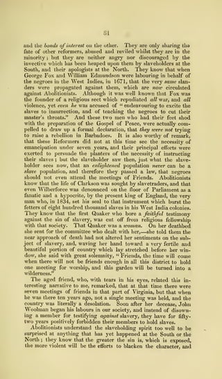 SI
and the bonds of interest on the other. They are only sharing tha
fate of other reformers, abused and reviled whilst they are in the
minority ; but they are neither angry nor discouraged by the
invective which has been heaped upon them by slaveholders at the
South, and their apologists at the North. They know that when
George Fox and William Edmundson were labouring in behalf of
the negroes in the West Indies, in 1671, that the very same slan-
ders were propagated against them, which are nmv circulated
against Abolitionists. Although it was well known that Fox was
the founder of a religious sect which repudiated all war, and all
violence, yet even he was accused of " endeavouring to excite the
slaves to insurrection, and of teaching the negroes to cut their
master's throats." And these two men who had their feet shod
with the preparation of the Gospel of Peace, were actually com-
pelled to draw up a formal declaration, that they tvere not trying
to raise a rebellion in Barbadoes. It is also worthy of remark,
that these Reformers did not at this time see the necessity of
emancipation under seven years, and their principal efforts were
exerted to persuade the planters of the necessity of instructing
their slaves ; but the slaveholder saw then, just what the slave-
holder sees now, that an enlightened population never can be a
slave population, and therefore they passed a law, that negroes
should not even attend the meetings of Friends. Abolitionists
know that the life of Clarkson was sought by slavetraders, and that
even Wilberforce was denounced on the floor of Parliament as a
fanatic and a hypocrite, by the present king of England, the very
man who, in 1 834, set his seal to that instrument which burst the
fetters of eight hundred thousand slaves in his West India colonies.
They know that the first Quaker who bore a faithful testimony
against the sin of slavery, was cut off from religious fellowship
with that society. That Quaker was a tooman. On her deathbed
she sent for the committee who dealt with her,—she told them the
near approach of death had not altered her sentiments on the sub-
ject of slavery, and, waving her hand toward a very fertile and
beautiful portion of country which lay stretched before her win-
dow, she said with great solemnity, " Friends, the time will come
when there will not be friends enough in all this district to hold
one meeting for worship, and this garden will be turned into a
wilderness."
The aged friend, who, with tears in his eyes, related this in-
teresting narrative to me, remarked, that at that time there were
seven meetings of friends in that part of Virginia, but that when
he was there ten years ago, not a single meeting was held, and the
country was literally a desolation. Soon after her decease, John
Woolman began his labours in our society, and instead of disown-
ing a member for testifying against slavery, they have for fifty-
two years positively forbidden their members to hold slaves.
Abolitionists understand the slaveholding spirit too well to be
surprised at anything that has yet happened at the South or the
North ; they know that the greater the sin is, which is exposed,
the more violent will be the efforts to blacken the character, and
 