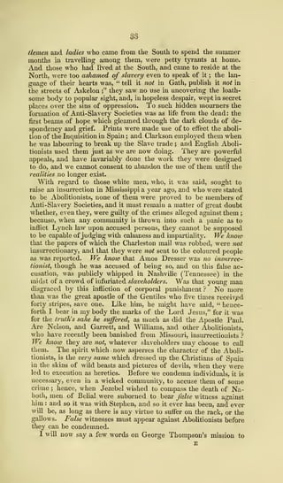S3
tlemen and ladies who came from the South to spend the summer
months in travelling among them, were petty tyrants at home.
And those who had lived at the South, and came to reside at the
North, were too ashamed of slavery even to speak of it ; the lan-
guage of their hearts was, " tell it not in Gath, publish it not in
the streets of Askelon ;" they saw no use in uncovering the loath-
some body to popular sight, and, in hopeless despair, wept in secret
places over the sins of oppression. To such hidden mourners the
formation of Anti-Slavery Societies was as life from the dead : the
first beams of hope which gleamed through the dark clouds of de-
spondency and grief. Prints were made use of to effect the aboli-
tion of the Inquisition in Spain ; and Clarkson employed them when
he was labouring to break up the Slave trade ; and English Aboli-
tionists used them just as we are now doing. They are powerful
appeals, and have invariably done the work they were designed
to do, and we cannot consent to abandon the use of them until the
realities no longer exist.
With regard to those white men, who, it was said, sought to
raise an insurrection in Mississippi a year ago, and who were stated
to be Abolitionists, none of them were proved to be members of
Anti-Slavery Societies, and it must remain a matter of great doubt
whether, even they, were guilty of the crimes alleged against them ;
because, when any community is thrown into such a panic as to
inflict Lynch law upon accused persons, they cannot be supposed
to be capable of judging with calmness and impartiality. We know
that the papers of which the Charleston mail was robbed, were not
insurrectionary, and that they were not sent to the coloured people
as was reported. We know that Amos Dresser was no insurrec-
tionist, though he was accused of being so, and on this false ac-
cusation, was publicly whipped in Nashville (Tennessee) in the
midst of a crowd of infuriated slaveholders. Was that young man
disgraced by this infliction of corporal punishment ? No more
than was the great apostle of the Gentiles who five times received
forty stripes, save one. Like him, he might have said, " hence-
forth I bear in my body the marks of the Lord Jesus," for it was
for the truth's sake he suffered, as much as did the Apostle Paul.
Are Nelson, and Garrett, and Williams, and other Abolitionists,
who have recently been banished from Missouri, insurrectionists ?
We know they are not, whatever slaveholders may choose to call
them. The spirit which now asperses the character of the Aboli-
tionists, is the very same which dressed up the Christians of Spain
in the skins of wild beasts and pictures of devils, when they were
led to execution as heretics. Before we condemn individuals, it is
necessary, even in a wicked community, to accuse them of some
crime ; hence, when Jezebel wished to compass the death of Na-
both, men of Belial were suborned to bear false witness against
him : and so it was with Stephen, and so it ever has been, and ever
will be, as long as there is any virtue to suffer on the rack, or the
gallows. False witnesses must appear against Abolitionists before
they can be condemned.
I will now say a few words on George Thompson's mission to
E
 