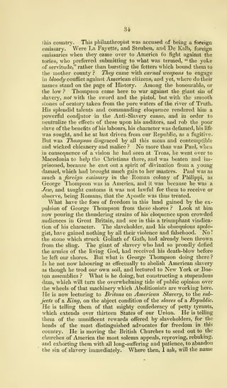 84
this country. This philanthropist was accused of being a foreign
emissary. Were La Fayette, and Steuben, and De Kalb, foreign
emissaries when they came over to America fo fight against the
tories, Avho preferred submitting to what was termed, " the yoke
of servitude," rather than bursting the fetters which bound them to
the mother county ? TJiey came with carnal weapons to engage
in bloody conflict against American citizens, and yet, where do their
names stand on the page of History. - Among the honourable, or
the low ? Thompson came here to war against the giant sin of
slavery, not with the sword and the pistol, but with the smooth
stones of oratory taken from the pure waters of the river of Truth.
His splendid talents and commanding eloquence rendered him a
powerful coadjutor in the Anti-Slavery cause, and in order to
neutralize the effects of these upon his auditors, and rob the poor
slave of the benefits of his labours, his character was defamed, his life
was sought, and he at last driven from our Republic, as a fugitive.
But was Thompson disgraced by all this mean and contemptible
and wicked chicanery and malice ? No more than was Paul, when
in consequence of a vision he had seen at Troas, he went over to
Macedonia to help the Christians there, and was beaten and im-
prisoned, because he cast out a spirit of divination from a young
damsel, which had brought much gain to her masters. Paul was as
much a foreign emissary in the Roman colony of Philippi, as
George Thompson was in America, and it was because he was a
Jew, and taught customs it was not lawful for them to receive or
observe, being Romans, that the Apostle was thus treated.
What have the foes of freedom in this land gained by the ex-
pulsion of George Thompson from these shores ? Look at him
now pouring the thundering strains of his eloquence upon crowded
audiences in Great Britain, and see in this a triumphant vindica-
tion of his character. The slaveholder, and his obsequious apolo-
gist, have gained nothing by all their violence and falsehood. No !
the stone which struck Goliath of Gath, had already been thrown
from the sling. The giant of slavery who had so proudly defied
the armies of the living God, had received his death-blow before
he left our shores. But what is George Thompson doing there ?
Is he not now labouring as effectually to abolish American slavery
as though he trod our own soil, and lectured to New York or Bos-
ton assemblies ? What is he doing, but constructing a stupendous
dam, which will turn the overwhelming tide of public opinion over
the wheels of that machinery which Abolitionists are working here.
He is now lecturing to Britons on American Slavery, to the sub-
jects of a King, on the abject condition of the slaves of a Republic.
He is telling them of that mighty confederacy of petty tyrants,
which extends over thirteen States of our Union. He is telling
them of the munificent rewards offered by slaveholders, for the
heads of the most distinguished advocates for freedom in this
country. He is moving the British Churches to send out to the
churches of America the most solemn appeals, reproving, rebuking,
and exhorting them with all long-suffering and patience, to abandon
the sin of slavery immediately. Where then, I ask, will the name
 