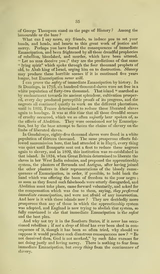 35
of George Thompson stand on the page of History? Among the
honourable or the base ?
What can I say more, my friends, to induce you to set your
hands, and heads, and hearts to this great work of justice and
mercy. Perhaps you have feared the consequences of immediate
Emancipation, and been frightened by all those dreadful prophecies
of rebellion, bloodshed, and murder, which have been uttered.
" Let no man deceive you;" they are the predictions of that same
" lying spirit" which spoke through the four thousand prophets of
old, to Ahab king of Israel, urging him on to destruction. Slavery
may produce these horrible scenes if it is continued five years
longer, but Emancipation never will.
I can prove the safety of immediate Emancipation by history. In
St Domingo, in 1793, six hundred thousand slaves were set free in a
white population of forty-two thousand. That island " marched as
by enchantment towards its ancient splendour, cultivation prosper-
ed, every day produced perceptible proofs of its progress, and the
negroes all continued quietly to work on the different plantations,
until in 1802, France determined to reduce these liberated slaves
again to bondage. It was at this time that all those dreadful scenes
of cruelty occurred, which we so often unjustly hear spoken of, as
the effects of Abolition. They were occasioned not by Emancipa-
tion, but by the base attempt to fasten the chains of slavery on the
limbs of liberated slaves.
In Gaudaloupe, eighty-five thousand slaves were freed in a White
population of thirteen thousand. The same prosperous effects fol-
lowed manumission here, that had attended it in Hayti, every thing
was quiet until Bonaparte sent out a fleet to reduce these negroes
again to slavery, and in 1 802, this institution was re-established in
that island. In 1834, when Great Britain determined to liberate the
slaves in her West India colonies, and proposed the apprenticeship
system, the planters of Bermuda and Antigua, after having joined
the other planters in their representations of the bloody conse-
quences of Emancipation, in order, if possible, to hold back the
hand which was offering the boon of freedom to the poor negro ;
as soon as they found such falsehoods were utterly disregarded, and
Abolition must take place, came forward voluntarily, and asked for
the compensation which was due to them, saying, they preferred
immediate emancipation, and were not afraid of any insurrection.
And how is it with these islands now ? They are decidedly more
prosperous than any of those in which the apprenticeship system
was adopted, and England is now trying to abolish that system, so
fully convinced is she that immediate Emancipation is the safest
and the best plan.
And why not try it in the Southern States, if it never has occa-
sioned rebellion ; if not a drop of blood has ever been shed in con-
sequence of it, though it has been so often tried, why should we
suppose it would produce such disastrous consequences now ? " Be
not deceived then, God is not mocked," by such false excuses for
not doing justly and loving mercy. There is nothing to fear from
immediate Emancipation, but every thing from the continuance of
slavery.
 