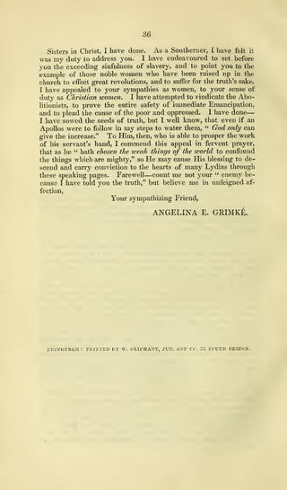 36
Sisters in Christ, I have done. As a Southerner, I have felt it
was my duty to address you. I have endeavoured to set before
you the exceeding sinfulness of slavery, and "to point you to the
example of those noble women who have been raised up in the
church to effect great revolutions, and to suffer for the truth's sake.
I have appealed to your sympathies as women, to your sense of
duty as Christian women. I have attempted to vindicate the Abo-
litionists, to prove the entire safety of immediate Emancipation,
and to plead the cause of the poor and oppressed. I have done
—
I have sowed the seeds of truth, but I well know, that even if an
Apollos were to follow in my steps to water them, " God only can
give the increase." To Him, then, who is able to prosper the work
of his servant's hand, I commend this appeal in fervent prayer,
that as he " hath chosen the weak things of the world to confound
the things which are mighty," so He may cause His blessing to de-
scend and carry conviction to the hearts of many Lydias through
these speaking pages. Farewell—count me not your " enemy be-
cause I have told you the truth," but believe me in unfeigned af-
fection,
Your sympathizing Friend,
ANGELINA E. GRIMKE.
EDINBURGH: PRINTED BY W. OtII>HANT, JUN. AND CO. 23. SOUTH BRIDGE.
 
