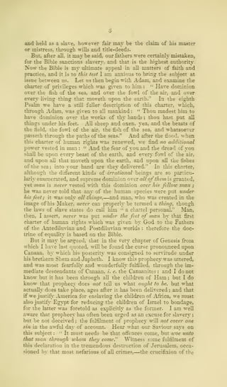 and held as a slave, however fair may be the claim of his master
or mistress, through wills and title-deeds.
But, after all, it may be said, our fathers were certainly mistaken,
for the Bible sanctions slavery, and that is the highest authority.
Now the Bible is my ultimate appeal in all matters of faith and
practice, and it is to this test I am anxious to bring the subject at
issue between us. Let us then begin with Adam, and examine the
charter of privileges which was given to him : " Have dominion
over the fish of the sea, and over the fowl of the air, and over
every living thing that moveth upon the earth."' In the eighth
Psalm we have a still fuller description of this charter, which,
through Adam, was given to all mankind :
" Thou madest him to
have dominion over the works of thy hands ; thou hast put all
things under his feet. All sheep and oxen, yea, and the bea-
the field, the fowl of the air, the fish of the sea, and whatsoever
passeth through the paths of the seas." And after the flood.
this charter of human rights was renewed, we find no additional
power vested in man :
'•'
And the fear of you and the dread of you
shall be upon every beast of the earth, and every fowl of the air,
and upon all that moveth upon the earth, and upon all the fishes
of the sea; into your hand are they delivered.'' In this charter,
although the different kinds of irrational beings are so particu-
larly enumerated, and supreme dominion over all of them is granttd,
yet man is never vested with this dominion over his feTlovc man ;
he was never told that any of the human species were put under
his feet; it was only all things.—and man, who was created in the
image of his Maker, never can properly be termed a thing, though
the laws of slave states do call him ••'
a chattel personal-" Man,
then, I assert, never was put under the feet of man by that first
charter of human rights which was given by God to the Fathers
of the Antediluvian and Postdiluvian worlds : therefore the doc-
trine of equality is based on the Bible.
But it may be argued, that in the very chapter of Genesis from
which I have last quoted, will be found the curse pronounced upon
Canaan, by which his posterity was consigned to servitude under
his brethern Shem and Japheth. I know this prophecy was uttered,
and was most fearfully and wonderfully fulfilled, through the im-
mediate descendants of Canaan, i. e. the Canaanites : and I do not
know but it has been through all the children of Ham ; but I do
know that prophecy does not tell us what ought to be, but what
actually does take place, ages after it has been delivered ; and that
if we justify America for enslaving the children of Africa, we must
also justify Egypt for reducing the children of Israel to bondage,
for the latter was foretold as explicitly as the former. I am well
aware that prophecy has often been urged as an excuse for slavery ;
but be not deceived ; the fulfilment of prophecy will not cover one
sin in the awful day of account. Hear what our Saviour says on
this subject :
" It must needs be that offences come, but icoe unto
that man through whom they come." Witness some fulfilment of
this declaration in the tremendous destruction of Jerusalem, occa-
sioned by that most nefarious of all crimes,—the crucifixion of the
 