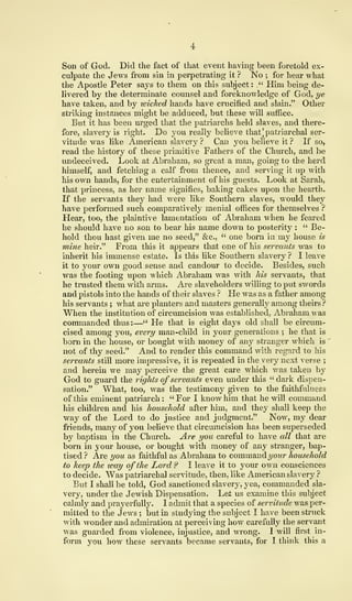 Son of God. Did the fact of that event having been foretold ex-
culpate the Jews from sin in perpetrating it ? No ; for hear what
the Apostle Peter says to them on this subject: ,." Him being de-
livered by the determinate counsel and foreknowledge of God, ye
have taken, and by wicked hands have crucified and slain." Other
striking instances might be adduced, but these will suffice.
But it has been urged that the patriarchs held slaves, and there-
fore, slavery is right. Do you really believe that] patriarchal ser-
vitude was like American slavery ? Can you believe it ? If so,
read the history of these primitive Fathers of the Church, and be
undeceived. Look at Abraham, so great a man, going to the herd
himself, and fetching a calf from thence, and serving it up with
his own hands, for the entertainment of his guests. Look at Sarah,
that princess, as her name signifies, baking cakes upon the hearth.
If the servants they had were like Southern slaves, would they
have performed such comparatively menial offices for themselves ?
Hear, too, the plaintive lamentation of Abraham when he feared
he should have no son to bear his name down to posterity : " Be-
hold thou hast given me no seed," &c, " one born in my house is
mine heir." From this it appears that one of his servants was to
inherit his immense estate. Is this like Southern slavery ? I leave
it to your own good sense and candour to decide. Besides, such
was the footing upon which Abraham was with his servants, that
he trusted them with arms. Are slaveholders willing to put swords
and pistols into the hands of their slaves ? He was as a father among
his servants ; what are planters and masters generally among theirs ?
When the institution of circumcision was established, Abraham was
commanded thus:—" He that is eight days old shall be circum-
cised among you, every man-child in your generations ; he that is
born in the house, or bought with money of any stranger which is
'
not of thy seed." And to render this command with regard to his
servants still more impressive, it is repeated in the very next verse ;
and herein we may perceive the great care which was taken by
God to guard the rights ofservants even under this " dark dispen-
sation." What, too, was the testimony given to the faithfulness
of this eminent patriarch : " For I know him that he will command
his children and his household after him, and they shall keep the
way of the Lord to do justice and judgment." Now, my dear
friends, many of you believe that circumcision has been superseded
by baptism in the Church. Are you careful to have all that are
born in your house, or bought with money of any stranger, bap-
tised? Are you as faithful as Abraham to commandyour household
to keep the way of the Lord ? I leave it to your own consciences
to decide. Was patriarchal servitude, then, like American slavery ?
But I shall be told, God sanctioned slavery, yea, commanded sla-
very, under the Jewish Dispensation. Let us examine this subject
calmly and prayerfully. I admit that a species of servitude was per-
mitted to the Jews ; but in studying the subject I have been struck
with wonder and admiration at perceiving how carefully the servant
was guarded from violence, injustice, and wrong. 1 will first in-
form you how these servants became servants, for I think this a
 