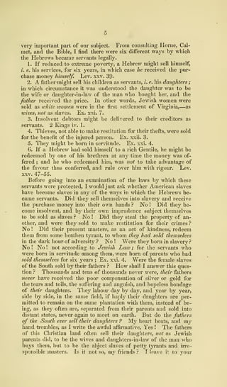 very important part of our subject. From consulting Home, Cal-
niet, and the Bible, I find there were six different ways by which
the Hebrews became servants legally.
1
.
If reduced to extreme poverty, a Hebrew might sell himself,
i. e. his services, for six years, in which case he received the pur-
chase money himself. Lev. xxv. 39-
2. A father might sell his children as servants, i. e. his daughters ;
in which circumstance it was understood the daughter was to be
the wife or daughter-in-law of the man who bought her, and the
father received the price. In other words, Jewish women were
sold as white women were in the first settlement of Virginia,—as
wives, not as slaves. Ex. xxi. 7.
3. Insolvent debtors might be delivered to their creditors as
servants. 2 Kings iv. 1.
4. Thieves, not able to make restitution for their thefts, were sold
for the benefit of the injured person. Ex. xxii. 3,
5. They might be born in servitude. Ex. xxi. 4.
6. If a Hebrew had sold himself to a rich Gentile, he might be
redeemed by one of his brethren at any time the money was of-
fered ; and he who redeemed him, was not to take advantage of
the favour thus conferred, and rule over him with rigour. Lev.
xxv. 47-55.
Before going into an examination of the laws by which these
servants were protected, I would just ask whether American slaves
have become slaves in any of the ways in which the Hebrews be-
came servants. Did they sell themselves into slavery and receive
the purchase money into their own hands ? No ! Did they be-
come insolvent, and by their own imprudence subject themselves
to be sold as slaves ? No ! Did they steal the property of an-
other, and were they sold to make restitution for their crimes ?
No ! Did their present masters, as an act of kindness, redeem
them from some heathen tyrant, to whom they had sold themselves
in the dark hour of adversity ? No ! Were they born in slavery?
No ! No ! not according to Jewish Law ; for the servants who
were born in servitude among them, were born of parents who had
sold themselves for six years ; Ex. xxi. 4. Were the female slaves
of the South sold by their fathers ? How shall I answer this ques-
tion ? Thousands and tens of thousands never were, their fathers
never have received the poor compensation of silver or gold for
the tears and toils, the suffering and anguish, and hopeless bondage
of their daughters. They labour day by day, and year by year,
side by side, in the same field, if haply their daughters are per-
mitted to remain on the same plantation with them, instead of be-
ing, as they often are, separated from their parents and sold into
distant states, never again to meet on earth. But do the fathers
of the South ever sell their daughters ? My heart beats, and my
hand trembles, as I write the awful affirmative, Yes ! The fathers
of this Christian land often sell their daughters, not as Jewish
parents did, to be the wives and daughters-in-law of the man who
buys them, but to be the abject slaves of petty tyrants and irre-
sponsible masters. Is it not so, my friends ? I leave t to your
 