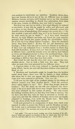 own candour to corroborate my assertion. Southern slaves, then,
have not become slaves in any of the six different ways in which
Hebrews became servants, and I hesitate not to say that American
masters cannot, according to Jeioish law, substantiate their claim
to the men, women, or children, they now hold in bondage.
But there was one way in which a Jew might illegally be reduced
to servitude ; it was this, he might be stolen and afterward sold
as a slave, as was Joseph. To guard most effectually against this
dreadful crime of manstealing, God enacted this severe law,—" He
that stealeth a man and selleth him, or if he be found in his hand,
he shall surely be put to death." * As I have tried American
Slavery by legal Hebrew servitude, and found (to your surprise,
perhaps), that Jewish law cannot justify the slaveholder's claim,
let us now try it by illegal Hebrew bondage. Have the Southern
slaves then been stolen ? If they did not sell themselves into
bondage ; if they were not sold as insolvent debtors or as thieves ;
if they were not redeemed from a heathen master to whom they
had sold themselves ; if they were not born in servitude according
to Hebrew Law ; and if the females were not sold by their fathers
as wives and daughters-in-law to those who purchased them ; then
what shall we say of them ? what can we say of them ? but that
according to Hebrew Law they have been stolen.
But I shall be told that the Jews had other servants who were
absolute slaves. Let us look a little into this also. They had
other servants who were procured in two different ways.
1. Captives taken in war, were reduced to bondage instead of
being killed ; but we are not told that their children were enslaved.
Deut. xx. 14.
2. Bondmen and bondmaids might be bought from the heathen
round about them ; these were left by fathers to their children
after them, but it does not appear that the children of these ser-
vants ever were reduced to servitude. Lev. xxv. 44.
I will now try the right of the southern planter by the claims of
Hebrew masters over their heathen slaves. Were the southern
slaves taken captive in war ? No ! Were they bought from the
heathen ? No ! for surely no one will now vindicate the slave-
trade so far as to assert that slaves were bought from the heathen
who were obtained by that system of piracy. The only excuse
for holding southern slaves, is, that they were born in slavery ; but
we have seen that they were not born in servitude as Jewish ser-
vants were, and that the children of heathen slaves were not legally
subjected to bondage, even under the Mosaic Law. How then
have the slaves of the South been obtained ?
I will next proceed to an examination of those laws which were
enacted in order to protect the Hebrew and the Heathen servant
;
for I wish you to understand that both are protected by Him, of
whom it is said " his mercies are over all his works." I will first
* And again, " If a man be found stealing any of his brethren of the chil-
dren of Israel, and maketh merchandise of him, or selleth him, then that thief
shall die, and thou shalt put away evil from among you." Deut. xxiv. 7.
 