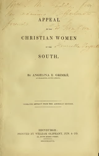 V,
APPEAL
TO THE ^ ^?v-w
CHRISTIAN WOMEN
AS c
OF THE ^ iL^t^Z^ C>
SOUTH.
By ANGELINA E GRIMKE,
OF CHARLESTON, SOUTH CAROLINA.
VERBATIM REPRINT FROM THE AMERICAN EDITION.
EDINBURGH
:
PRINTED BY WILLIAM OLIPHANT, JUN. & CO.
23, SOUTH BRIDGE STREET.
MDCCCXXXVII.
 
