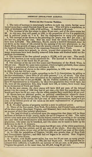 AMERICAN ANTI-SLAVERlf ALMANAC.
Notes on the Census Tables.
1. The ratio of increase is surprisingly uniform in each ten years$ having never
Varied more than a small fraction from 34 per cent. This will give a population, in
I860, of 22,848,581, and in 1860, of 30 millions. It doubles in 24 years.
2. The increase of the free states is about 39 per cent., and of the slave states but
26. At this rate, they will stand, in 1850, in the proportion of 4 to 3 in population^
and in political power as 7 to 4. But the disproportion is every year greater.
3. The increase of the slaves in the preceding ten years, was 29.5 per cent. ; in
the last ten, only 24*5 per cent. Had the ratio been the samej the number would
have been 2,581,646. The difference) 98,1 10 j nearly a hundred thousand, must be
set down as the waste of life created by the opening of the new plantations in the
3outh West, the growth of sugar, and the misery created by the forced removal of
the hundred thousand victims of the American Domestic Slave Trade.
4i The new states have gained, in slaves, beyond their proportion, 315,125. So
many Americans have been forcibly removed from home and kindred under our Re-
publican Government.
5. The increase of the free colored people is 57,3362
or 21 per cent* The small-
hess of the increase is not easily accounted for. The increase in the free states is
24 per cent;, that of the South but 19 per cent.
6. The increase of the six new free states and Territories of the North West, is
102 per cent. Should the same ratio continue, which is highly probable, those states
will have a population of about six millions in 1850.
7» The proportion of slaves to the white population, in 1830, was 15.5 per cent. S
in 1840, it v/as but 13.9 per cent.
8. The Federal number is made, according to the TJ. S. Constitution, by adding to
the free inhabitants, " three fifths of all other persons," i. e., of slaves. The num-
ber of representatives has been calculated on the supposition that they will be ap*
portioned at the rate of one per 60,000. By the Federal numbers, the slave states
have 97 representatives in Congress 5 by their free population they would have but
73 ; were all the population free, they would have 104, or rather, there would then
be no distinction of North and South.
9. By the new census, the slave states will have 38.6 per cent, of the federal
power—by the census of 1830 they had 41 per cent.—by their free population they
would now have but 32 per cent.—by the whole number they would have 40 per cent.
10. Slaves have no political power, no political consideration whatever them*
selves, being, in fact, mere property ; but the southern states have 24 representa*
tives on account of the slaves—24.7 per cent of their representation, equal to 9 per
cent, of the federal power of the union as the mere representatives of property—
and such property.
N. B. No other species of property entitles a state to political power.
11. Three of the free states, New-York, New-Jersey, and Pennsylvania, and three
of the slave states, Maryland, Virginia, and Missouri, have each one representative
on account of their free colored inhabitants.
12. The land dividend is calculated upon the supposition that there will be three
millions of dollars to divide yearly, under the act of Congress of 1841. The table
shows what each state will receive by the federal numbers, according to the existing
law, and what each would receive were the distributions made according to the free
population, who alone can be benefited, and who alone can be taxed to make up the
deficiency to the TJ. S. treasury.
13. By the census of 1790, the free states had 60 per cent, of the white population,
45 per cent, of the free colored, and 50 per cent, of the whole. Now they have 68
per cent, of the white, 44 per cent, of the free colored, and 57 per cent, of the whole.
14. In 1790, the population of Virginia, 748,308, was greater than of New-York
and Pennsylvania together ; and Ohio had not begun to be settled. Now Virginia
is behind all these States.
15. Virginia, with 70,000 square miles, has now but 50 per cent, as many people
as New England, with 66,000. In 1790, she had 70 per cent. New England has in-
creased from 1,009,813, to 2,432,818—an increase of 142 per cent, in 50 years, while
Virginia has gained, in the same time, but 491,489, being 65 per cent.
 