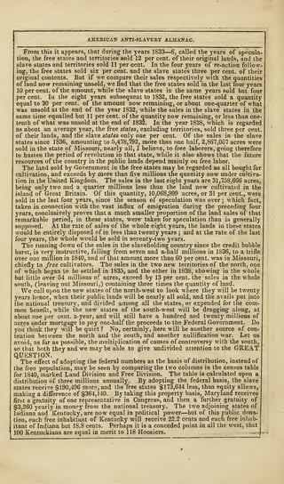AMERICAN ANTI-SLAVERY ALMANAC.
From this it appears, that during the years 1833—6, called the years of specula-
tion, the free states and territories sold 12 per cent, of their original lands, and the
slave states and territories sold 11 per cent. In the four years of re-action follow-
ing, the free states sold six per cent, and the slave states three per cent, of their
original contents. But if we compare their sales respectively with the quantities
of land now remaining unsold, we find that the free states sold in the last four years
10 per cent, of the amount, while the slave states in the same years sold but four
per cent. Iu the eight years subsequent to 1832, the free states sold a quantity
equal to 30 per cent, of the amount now remaining, or about one-quarter of what
was unsold at the end of the year 1832, while the sales in the slave states in the
same time equalled but 11 per cent, of the quantity now remaining, or less than one-
tenth of what was unsold at the end of 1832. In the year 1838, which is regarded
as about an average year, the free states, excluding territories, sold three per cent,
of their lands, and the slave states only one per cent. Of the sales in the slave
states since 1836, amounting to 5,478,792, more than one half, 2,867,067 acres were
sold iu the state of Missouri, nearly all, I believe, to free laborers, goiug therefore
to hasten the period of revolution in that state, while it also shows that the future
resources of the country in the public lands depend mainly on free labor.
The land sold by Government in the free states may be regarded as all bought for
cultivation, and exceeds by more than five millions the quantity now under cultiva-
tion in the United Kingdom. The sales in the last eight year's are 31,758,666 acres,
being only two and a quarter millions less than the land now cultivated in the
island of Great Britain. Of this quantity, 10,06S,999 acres, or 31 per cent., were
sold in the last four years, since the season of speculation was over ; which fact,
taken in connection with the vast influx of emigration during the preceding four
years, conclusively proves that a much smaller proportion of the land sales of that
remarkable period, in these states, were- taken for speculation than is generally
supposed. At the rate of sales of the whole eight years, the lands in these states
would be entirely disposed of in less than twenty years ; and at the rate of the last
four years, the whole would be sold in seventy-two years.
The running down of the sales in the slaveholding country since the credit bubble
burst, is very instructive, falling from seven and a-half millions in 1836, to a trifle
over one million in 1840, and of that amount more than 60 per cent, was in Missouri,
chiefly to free cultivators. The sales in the two new territories of the north, one
of which began to be settled in 1835, and the other in 1838, showing in the whole
but little over 54 millions of acres, exceed by 13 per cent, the sales in the whole
south, (leaving out Missouri,) containing three times the quantity of land.
We call upon the new states of the north-west to look where they will be twenty
years hence, when their public lands will be nearly all sold, and the avails put into
the national treasury, and divided among all the states, or expended for the com-
mon benefit, while the new states of the south-west will be dragging along, at
about one per cent, a-year, and will still have a hundred and twr
enty millions of
acres under mortgage to pay one-half the proceeds to the Federal Government. Do
you think they will be quiet ? No, certainly, here will be another source of con-
tention between the north and the south, and another nullification war. Let us
avoid, as far as possible, the multiplication of causes of controversy with the south,
so that both they and we may be able to give undivided attention to the GREAT
QUESTION.
The effect of adopting the federal numbers as the basis of distribution, instead of
the free population, may be seen by comparing the two columns in the census table
for 1S40, marked Land Division and Free Division. The table is calculated upon a
distribution of three millions annually. By adopting the federal basis, the slave
states receive $190,496 more, and the free states $173,644 less, than equity allows,
making a difference of $364,140. By taking this property basis, Maryland receives
first a gratuity of one representative in Congress, and then a further gratuity of
$3,260 yearly in money from the national treasury. The two adjoining states of
Indiana and Kentucky, are now equal in political power—but of this public dona-
tion, each free inhabitant of Kentucky will receive 22.2 cents and each free inhab-
itant of Indiana but 18.8 cents. Perhaps it is a conceded point in all the west, that
100 Kentuckians are equal in merit to 118 Hoosiers. __-.
 