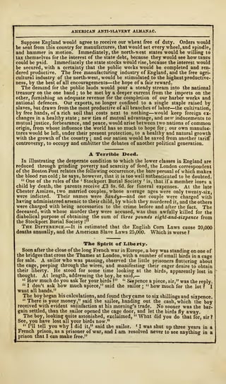 AMERICAN ANTI-SLAVERY ALMANAC.
Suppose England would agree to receive our wheat free of duty. Orders would
be sent from this country for manufactures, that would set every wheel, and spindle,
and hammer in motion. Immediately, the north-west states would be willing to
tax themselves for the interest of the state debt, because they would see how taxes
could be paid. Immediately the state stocks would rise, because the interest would
be secured, with a certainty that the public works would be completed and ren-
dered productive. The free manufacturing industry of England, and the free agri-
cultural industry of the north-west, would be stimulated to the highest productive-
ness, by the best of all encouragements—the hope of a fair reward.
The demand for the public lands would pour a steady stream into the national
treasury on the one hand ; to be met by a deeper current from the imports on the
other, furnishing an adequate revenue for the completion of our harbor works and
national defences. Our exports, no longer confined to a single staple raised by
slaves, but drawn from the most productive of all branches of labor—the cultivation,
by free hands, of a rich soil that costs next to nothing—would keep foreign ex-
changes in a healthy state 5 new ties of mutual advantage, and new inducements to
mutual justice, forbearance, and peace, would arise between two nations of common
origin, from whose influence the world has so much to hope for ; our own manufac-
tures would be left, under their present protection, to a healthy and natural growth
with the growth of the country ; and our nation would be saved from another tariff
controversy, to occupy and embitter the debates of another political generation.
A Terrible Deed.
In illustrating the desperate condition to which the lower classes in England are
reduced through grinding poverty and scarcity of food, the London correspondent
of the Boston Post relates the following occurrence, the bare perusal of which makes
the blood run cold ; he says, however, that it is too well authenticated to be doubted.
" One of the rules of the < Stockport Burial Society ' is, that if a member loses a
child by death, the parents receive j£3 8s. 6d. for funeral expenses. At the late
Chester Assizes, two married couples, whose average ages were only twenty-six,
were indicted. Their names were Sandys—and one couple were charged with
having administered arsenic to their child, by which they murdered it, and the others
were charged with being accessories to the crime before and after the fact. The
deceased, with whose murder they were accused, was thus awfully killed for the
diabolical purpose of obtaining the sum of three pounds eight-and-sixpence from
the Stockport Burial Society I"
The Difference.—It is estimated that the English Corn Laws cause 20,000
deaths annually, and the American Slave Laws 25,000. Which is worse ?
The Spirit of Liberty.
Soon after the close of the long French war in Europe, a boy was standing on one of
the bridges that cross the Thames at London, with a number of small birds in a cage
for sale. A sailor who was passing, observed the little prisoners fluttering about
the cage, peeping through the wires, and manifesting their eager desire to obtain
their liberty. He stood for some time looking at the birds, apparently lost in
thought. At length, addressing the boy, he said,
—
" How much do you ask Tor your birds ?" u Sixpence a piece, sir," was the reply.
" I don't ask how much apiece," said the sailor j
" how much for the lot f I
want all hands."
The boy began his calculations, and found they came to six shillings and sixpence.
" There is your money," said the sailor, handing out the cash, which the boy
received with evident satisfaction at his morning's trade. No sooner was the bar-
gain settled, than the sailor opened the cage door, and let the birds fly away.
The boy, looking quite astonished, exclaimed, " What did you do that for, sir?
See, you have lost all your birds now."
1" I'll tell you why I did it," said the sailor. 1
1 was shut up three years in a
French prison, as a prisoner of war, and I am resolved never to see anything in a
prison that I can make free."
 